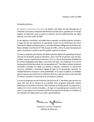 Santiago, octubre de 2000
Estimados profesores:
EL PRESENTE PROGRAMA DE ESTUDIO de Séptimo Año Básico ha sido elaborado por la
Unidad de Curriculum y Evaluación del Ministerio de Educación y aprobado por el Consejo
Superior de Educación, para ser puesto en práctica, por los establecimientos que elijan
aplicarlo, en el año escolar del 2001.
En sus objetivos, contenidos y actividades busca responder a un doble propósito: articular a
lo largo del año una experiencia de aprendizaje acorde con las definiciones del marco
curricular de Objetivos Fundamentales y Contenidos Mínimos Obligatorios de la Educación
Básica, definido en el Decreto Nº 240, de junio de 1999, y ofrecer la mejor herramienta de
apoyo a la profesora o profesor que hará posible su puesta en práctica.
Los nuevos programas para Séptimo Año Básico plantean objetivos de aprendizaje de mayor
nivel que los del pasado, porque la vida futura, tanto a nivel de las personas como del país,
establece mayores requerimientos formativos. A la vez, ofrecen descripciones detalladas de
los caminos pedagógicos para llegar a estas metas más altas. Así, al igual que en el caso de
los programas del nivel precedente, los correspondientes al 7º Año Básico incluyen numerosas
actividades y ejemplos de trabajo con alumnos y alumnas, consistentes en experiencias
concretas, realizables e íntimamente ligadas al logro de los aprendizajes esperados. Su
multiplicidad busca enriquecer y abrir posibilidades, no recargar ni rigidizar; en múltiples
puntos requieren que la profesora o el profesor discierna y opte por lo que es más adecuado
al contexto, momento y características de sus alumnos y alumnas.
Los nuevos programas son una invitación a los docentes de 7º Año Básico para ejecutar una
nueva obra, que sin su concurso no es realizable. Estos programas demandan cambios
importantes en las prácticas docentes. Ello constituye un desafío grande, de preparación y
estudio, de fe en la vocación formadora, y de rigor en la gradual puesta en práctica de lo
nuevo. Lo que importa en el momento inicial es la aceptación del desafío y la confianza en
los resultados del trabajo hecho con cariño y profesionalismo.
MARIANA AYLWIN OYARZUN
Ministra de Educación
 