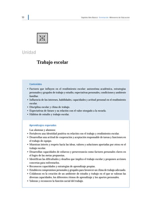 50 Séptimo Año Básico Orientación Ministerio de Educación
Unidad 1
Trabajo escolar
Contenidos
• Factores que influyen en el rendimiento escolar: autoestima académica, estrategias
personales y grupales de trabajo y estudio, expectativas personales, condiciones y ambiente
familiar.
• Influencia de los intereses, habilidades, capacidades y actitud personal en el rendimiento
escolar.
• Disciplina escolar y clima de trabajo.
• Expectativas de futuro y su relación con el valor otorgado a la escuela.
• Hábitos de estudio y trabajo escolar.
Aprendizajes esperados
Las alumnas y alumnos:
• Fortalecen una identidad positiva en relación con el trabajo y rendimiento escolar.
• Desarrollan una actitud de cooperación y aceptación responsable de tareas y funciones en
el trabajo de equipo.
• Muestran interés y respeto hacia las ideas, valores y soluciones aportadas por otros en el
trabajo escolar.
• Desarrollan capacidades de esfuerzo y perseverancia como factores personales claves en
el logro de las metas propuestas.
• Identifican las dificultades y desafíos que implica el trabajo escolar y proponen acciones
concretas para enfrentarlos.
• Reconocen capacidades y estrategias de aprendizaje propias.
• Establecen compromisos personales y grupales para favorecer un clima de trabajo adecuado.
• Colaboran en la creación de un ambiente de estudio y trabajo en el que se valoran las
diversas capacidades, los diferentes ritmos de aprendizaje y los aportes personales.
• Valoran y reconocen la función social del trabajo.
 