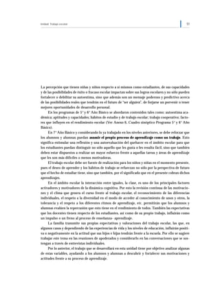 Unidad: Trabajo escolar 51
La percepción que tienen niñas y niños respecto a sí mismos como estudiantes, de sus capacidades
y de las posibilidades de éxito o fracaso escolar impactan sobre sus logros escolares y no sólo pueden
fortalecer o debilitar su autoestima, sino que además son un mensaje poderoso y predictivo acerca
de las posibilidades reales que tendrán en el futuro de “ser alguien”, de forjarse un porvenir o tener
mejores oportunidades de desarrollo personal.
En los programas de 5° y 6° Año Básico se abordaron contenidos tales como: autoestima aca-
démica; aptitudes y capacidades; hábitos de estudio y de trabajo escolar; trabajo cooperativo; facto-
res que influyen en el rendimiento escolar (Ver Anexo 6, Cuadro sinóptico Programa 5° y 6° Año
Básico).
En 7° Año Básico y considerando lo ya trabajado en los niveles anteriores, se debe reforzar que
los alumnos y alumnas puedan asumir el propio proceso de aprendizaje como un trabajo. Esto
significa estimular una reflexión y una autoevaluación del quehacer en el ámbito escolar para que
los estudiantes puedan distinguir no sólo aquello que les gusta o les resulta fácil, sino que también
deben estar dispuestos a realizar un mayor esfuerzo frente a aquellas tareas y áreas de aprendizaje
que les son más difíciles o menos motivadoras.
El trabajo escolar debe ser fuente de realización para los niños y niñas en el momento presente,
pues el deseo de aprender y los hábitos de trabajo se refuerzan no sólo por la perspectiva de futuro
que el hecho de estudiar tiene, sino que también, por el significado que en el presente cobran dichos
aprendizajes.
En el ámbito escolar la interacción entre iguales, la clase, es uno de los principales factores
activadores y motivadores de la dinámica cognitiva. Por esto la revisión continua de las motivacio-
nes y el clima que genera el curso frente al trabajo escolar, el reconocimiento de las diferencias
individuales, el respeto a la diversidad en el modo de acceder al conocimiento de unos y otros, la
tolerancia y el respeto a los diferentes ritmos de aprendizaje, etc. permitirán que los alumnos y
alumnas evalúen la repercusión que esto tiene en el rendimiento de todos. También las expectativas
que los docentes tienen respecto de los estudiantes, así como de su propio trabajo, influirán como
un impulso o un freno al proceso de enseñanza- aprendizaje.
La familia transmite sus propias expectativas y valoraciones del trabajo escolar, las que, en
algunos casos y dependiendo de las experiencias de vida y los niveles de educación, influirán positi-
va o negativamente en la actitud que sus hijos e hijas tendrán frente a la escuela. Por ello se sugiere
trabajar este tema en las reuniones de apoderados y considerarlo en las conversaciones que se sos-
tengan a través de entrevistas individuales.
Por lo anterior, el trabajo que se desarrollará en esta unidad tiene por objetivo analizar algunas
de estas variables, ayudando a los alumnos y alumnas a descubrir y fortalecer sus motivaciones y
actitudes frente a su proceso de aprendizaje.
 