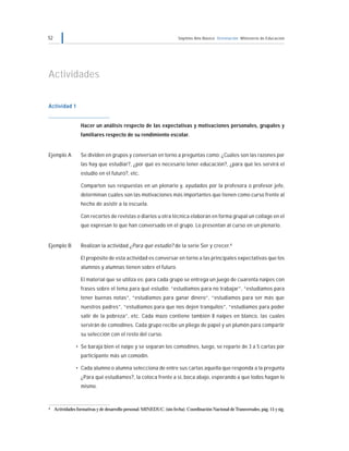 52 Séptimo Año Básico Orientación Ministerio de Educación
Actividades
Actividad 1
Hacer un análisis respecto de las expectativas y motivaciones personales, grupales y
familiares respecto de su rendimiento escolar.
Ejemplo A Se dividen en grupos y conversan en torno a preguntas como: ¿Cuáles son las razones por
las hay que estudiar?, ¿por qué es necesario tener educación?, ¿para qué les servirá el
estudio en el futuro?, etc.
Comparten sus respuestas en un plenario y, ayudados por la profesora o profesor jefe,
determinan cuáles son las motivaciones más importantes que tienen como curso frente al
hecho de asistir a la escuela.
Con recortes de revistas o diarios u otra técnica elaboran en forma grupal un collage en el
que expresan lo que han conversado en el grupo. Lo presentan al curso en un plenario.
Ejemplo B Realizan la actividad ¿Para qué estudio? de la serie Ser y crecer.4
El propósito de esta actividad es conversar en torno a las principales expectativas que los
alumnos y alumnas tienen sobre el futuro.
El material que se utiliza es: para cada grupo se entrega un juego de cuarenta naipes con
frases sobre el tema para qué estudio: “estudiamos para no trabajar”, “estudiamos para
tener buenas notas”, “estudiamos para ganar dinero”, “estudiamos para ser más que
nuestros padres”, “estudiamos para que nos dejen tranquilos”, “estudiamos para poder
salir de la pobreza”, etc. Cada mazo contiene también 8 naipes en blanco, las cuales
servirán de comodines. Cada grupo recibe un pliego de papel y un plumón para compartir
su selección con el resto del curso.
• Se baraja bien el naipe y se separan los comodines, luego, se reparte de 3 a 5 cartas por
participante más un comodín.
• Cada alumno o alumna selecciona de entre sus cartas aquella que responda a la pregunta
¿Para qué estudiamos?, la coloca frente a sí, boca abajo, esperando a que todos hagan lo
mismo.
4 Actividades formativas y de desarrollo personal. MINEDUC. (sin fecha). Coordinación Nacional de Transversales, pág. 15 y sig.
 