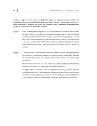 54 Séptimo Año Básico Orientación Ministerio de Educación
También se sugiere que en la reunión de apoderados se pida a los papás y mamás que escriban a sus
hijos e hijas acerca de por qué les importa que sean buenos alumnos y alumnas, para qué hacen el
esfuerzo de enviarles al colegio, qué sueñan para ellos en el futuro. Esta carta se entrega a los niños
y niñas en el contexto de las actividades anteriores.
Ejemplo E Con la ayuda del profesor o profesora jefe reflexionan sobre el derecho que tienen todos
los niños y niñas a recibir educación. Responden preguntas como: ¿En qué consiste este
derecho?, ¿cuándo este derecho no se cumple?, ¿conocen Uds. niños o niñas que no están
ejerciendo su derecho a educarse?, ¿qué ocurre con ellos?, ¿cómo se ve afectado un niño
o niña que no puede educarse? Al finalizar, cada uno escribe una reflexión, un cuento o
una historieta sobre el tema “Todos los niños y niñas tenemos derecho a asistir a la
escuela”.
Ejemplo F A través de la red Enlaces se contactan con estudiantes de otras zonas geográficas a
nivel nacional e internacional y comparten las características de sus escuelas: ubicación
en relación con sus casas, cómo llegan a ellas, horarios, tipos de curriculum, cargas
horarias, etc.
Presentan esta información a su curso a través de cuadros estadísticos comparativos y
establecen estrategias para compartir e intercambiar información.
Se sugiere debatir y conversar a partir de preguntas tales como: ¿Qué hemos aprendido
acerca de este derecho?, ¿qué ventajas y desventajas descubrimos en la vivencia de este
derecho en nuestra realidad?, ¿qué valor tiene este derecho?, ¿qué sucede si está ausente
o restringido (por las distancias para llegar a la escuela, por problemas económicos)?
 