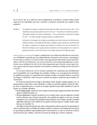 56 Séptimo Año Básico Orientación Ministerio de Educación
En el caso de que no se observen avances significativos, la profesora o profesor deberá insistir
respecto de las capacidades que tiene y motivarle a esforzarse nuevamente por cumplir la meta
propuesta.
Ejemplo C Se organizan en grupos y analizan tarjetas que describen situaciones tales como: “Si no
estudié para una prueba puedo hacerlo en el recreo”; “Yo puedo ver televisión y estudiar”;
“No puedo estudiar con ruido a mi alrededor”; “Es necesario tener un horario de estudio
en casa”; “Es mejor trabajar en grupos porque se trabaja menos”.
Se discute en los grupos las ventajas y desventajas que tienen éstas y otras afirmaciones
similares relativas a los modos de enfrentar el trabajo escolar. El profesor o profesora jefe
les motiva a organizarse en grupos para elaborar un listado de lo que les facilita o les
dificulta el trabajo escolar. Luego realizan un plenario con estas propuestas, las cuales se
pueden presentar a través de carteles u otro medio, para que las tengan presente.
INDICACIONES AL DOCENTE: Se sugiere complementar este trabajo describiendo las característi-
cas y habilidades requeridas por un trabajo habitual, sistemático, perseverante y autoexigente.
En esta edad, se tiende a ver el éxito escolar como algo puntual relacionado con las notas obte-
nidas a nivel de las evaluaciones, y no como un proceso y una actitud responsable que se trans-
ferirán a otros ámbitos de la vida. Es de crítica importancia que el docente ofrezca aquí crite-
rios y apoyos específicos para estimular en los alumnos y alumnas un trabajo escolar sistemático
y efectivo.
Es necesario diferenciar con los mismos estudiantes las condiciones que decididamente
son incompatibles con el aprendizaje (por ejemplo, estudiar y ver un programa de televisión),
de aquéllas que pueden ser compatibles (por ejemplo, estudiar escuchando música); se trata de
que lleguen a identificar cuáles son para sí mismos las mejores condiciones para estudiar efi-
cientemente.
En todas las experiencias de trabajo y aprendizaje (clases, pruebas, trabajos grupales, etc.) se
puede propiciar el que niños y niñas reflexionen y evalúen sus actitudes, hábitos y formas de traba-
jar. Esto es importante pues es a partir de la propia experiencia que deben identificar lo que les
ayuda o no a estudiar. Ejemplos:
• En el trabajo grupal: cumplí con traer a tiempo el material que el grupo necesitaba, fui un buen
aporte al trabajo del grupo, etc.
• En las evaluaciones se pueden incorporar en un recuadro frases como las siguientes: Estudié
mucho, suficiente, poco. Preparé esta prueba: solo, ayudado por alguien en mi casa, con otros
compañeros (as). ¿Considero que dediqué tiempo suficiente a este trabajo o prueba? ¿Consulté
algún libro adicional o sólo estudié de mis apuntes? ¿Me preocupé de consultar dudas o pala-
bras que no entendía?, etc.
El trabajo escolar debe permitir que niños y niñas puedan evaluar su proceso de aprendizaje, el
cómo lo están haciendo. Los hábitos de trabajo y estudio se refuerzan en la medida que los sectores
de aprendizajes posibiliten oportunidades para la autoevaluación, no sólo en la línea de actitud y
motivación sino que, también, a nivel de las técnicas de trabajo que en ellos se requieran.
 