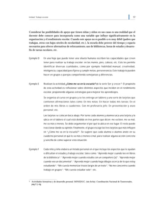 Unidad: Trabajo escolar 57
Considerar las posibilidades de apoyo que tienen niñas y niños en sus casas es una realidad que el
docente debe conocer para incorporarla como una variable que influye significativamente en la
organización y el rendimiento escolar. Cuando este apoyo no es posible o es muy débil (padres que
trabajan, otros con bajos niveles de escolaridad, etc.), la escuela debe proveer del tiempo y espacio
necesarios para ofrecer alternativas de reforzamiento, uso de bibliotecas, horas de estudio y desarro-
llo de tareas escolares, etc.
Ejemplo D En una hoja que puede tener una silueta humana escriben las capacidades que creen
tener para realizar su trabajo escolar: en las manos, pies, cabeza, etc. Esto les permite
identificar diversas cualidades, como por ejemplo: habilidad manual, creatividad,
inteligencia, capacidad para fijarse y cumplir metas, perseverancia. Este trabajo lo pueden
hacer en grupos o parejas compartiendo semejanzas y diferencias.
Ejemplo E Realizan la actividad ¿Cómo me va en la escuela? de la serie Ser y crecer.5 El propósito
de esta actividad es reflexionar sobre distintos aspectos que inciden en el rendimiento
escolar, proponiendo algunas estrategias para mejorar los aprendizajes.
Se organiza al curso en grupos y se les entrega un tablero y una serie de tarjetas que
contienen afirmaciones tales como: En mis notas; En hacer todas mis tareas; En el
orden de mis libros o cuadernos; Con mi profesor/a jefe; En presentación y aseo
personal; etc.
Las tarjetas se colocan boca abajo. Por turno cada alumno y alumna saca una tarjeta y la
ubica en el tablero el cual está dividido en tres partes que dicen: me va bien, me va mal,
me va más o menos. Se debe argumentar el por qué la ubica en ese lugar. El resto puede
reaccionar dando su opinión. Finalmente, el grupo escoge las tres tarjetas que más influyen
en “¿Cómo me va en la escuela?”. Se sugiere que cada alumna o alumno anote en su
cuaderno personal en qué le va más o menos o mal, para realizar alguna acción concreta
y sencilla de cómo superar esta situación.
Ejemplo F Cada niño y niña elabora un listado personal en el que incluye los aspectos que le ayudan
o dificultan el estudio y trabajo escolar, tales como: “Aprendo mejor cuando leo en libros
de la biblioteca”; “Aprendo mejor cuando estudio con un compañero (a)”; “Aprendo mejor
cuando veo un documental”; ”Aprendo mejor cuando hago dibujos acerca de lo que estoy
estudiando”; “Me cuesta memorizar trozos largos de un texto”; “No me concentro cuando
trabajo en grupos”; “Me cuesta estudiar solo”; etc.
5 Actividades formativas y de desarrollo personal. MINEDUC. (sin fecha). Coordinación Nacional de Transversales,
pág.3 y sig.
 