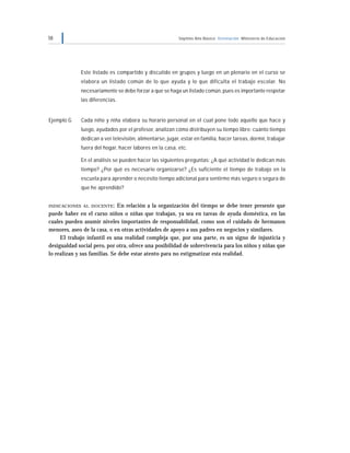 58 Séptimo Año Básico Orientación Ministerio de Educación
Este listado es compartido y discutido en grupos y luego en un plenario en el curso se
elabora un listado común de lo que ayuda y lo que dificulta el trabajo escolar. No
necesariamente se debe forzar a que se haga un listado común, pues es importante respetar
las diferencias.
Ejemplo G Cada niño y niña elabora su horario personal en el cual pone todo aquello que hace y
luego, ayudados por el profesor, analizan cómo distribuyen su tiempo libre: cuánto tiempo
dedican a ver televisión, alimentarse, jugar, estar en familia, hacer tareas, dormir, trabajar
fuera del hogar, hacer labores en la casa, etc.
En el análisis se pueden hacer las siguientes preguntas: ¿A qué actividad le dedican más
tiempo? ¿Por qué es necesario organizarse? ¿Es suficiente el tiempo de trabajo en la
escuela para aprender o necesito tiempo adicional para sentirme más seguro o segura de
que he aprendido?
INDICACIONES AL DOCENTE: En relación a la organización del tiempo se debe tener presente que
puede haber en el curso niños o niñas que trabajan, ya sea en tareas de ayuda doméstica, en las
cuales pueden asumir niveles importantes de responsabilidad, como son el cuidado de hermanos
menores, aseo de la casa, o en otras actividades de apoyo a sus padres en negocios y similares.
El trabajo infantil es una realidad compleja que, por una parte, es un signo de injusticia y
desigualdad social pero, por otra, ofrece una posibilidad de sobrevivencia para los niños y niñas que
lo realizan y sus familias. Se debe estar atento para no estigmatizar esta realidad.
 