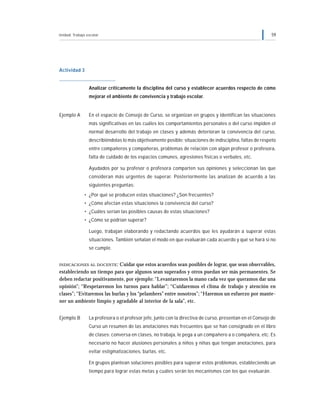 Unidad: Trabajo escolar 59
Actividad 3
Analizar críticamente la disciplina del curso y establecer acuerdos respecto de cómo
mejorar el ambiente de convivencia y trabajo escolar.
Ejemplo A En el espacio de Consejo de Curso, se organizan en grupos y identifican las situaciones
más significativas en las cuáles los comportamientos personales o del curso impiden el
normal desarrollo del trabajo en clases y además deterioran la convivencia del curso,
describiéndolas lo más objetivamente posible: situaciones de indisciplina, faltas de respeto
entre compañeros y compañeras, problemas de relación con algún profesor o profesora,
falta de cuidado de los espacios comunes, agresiones físicas o verbales, etc.
Ayudados por su profesor o profesora comparten sus opiniones y seleccionan las que
consideran más urgentes de superar. Posteriormente las analizan de acuerdo a las
siguientes preguntas:
• ¿Por qué se producen estas situaciones? ¿Son frecuentes?
• ¿Cómo afectan estas situaciones la convivencia del curso?
• ¿Cuáles serían las posibles causas de estas situaciones?
• ¿Cómo se podrían superar?
Luego, trabajan elaborando y redactando acuerdos que les ayudarán a superar estas
situaciones. También señalan el modo en que evaluarán cada acuerdo y qué se hará si no
se cumple.
INDICACIONES AL DOCENTE: Cuidar que estos acuerdos sean posibles de lograr, que sean observables,
estableciendo un tiempo para que algunos sean superados y otros puedan ser más permanentes. Se
deben redactar positivamente, por ejemplo: “Levantaremos la mano cada vez que queramos dar una
opinión”; “Respetaremos los turnos para hablar”; “Cuidaremos el clima de trabajo y atención en
clases”; “Evitaremos las burlas y los “pelambres” entre nosotros”; “Haremos un esfuerzo por mante-
ner un ambiente limpio y agradable al interior de la sala”, etc.
Ejemplo B La profesora o el profesor jefe, junto con la directiva de curso, presentan en el Consejo de
Curso un resumen de las anotaciones más frecuentes que se han consignado en el libro
de clases: conversa en clases, no trabaja, le pega a un compañero a o compañera, etc. Es
necesario no hacer alusiones personales a niños y niñas que tengan anotaciones, para
evitar estigmatizaciones, burlas, etc.
En grupos plantean soluciones posibles para superar estos problemas, estableciendo un
tiempo para lograr estas metas y cuáles serán los mecanismos con los que evaluarán.
 