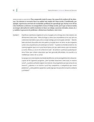 60 Séptimo Año Básico Orientación Ministerio de Educación
INDICACIONES AL DOCENTE: Para comprender mejor la causa o las causas de la conducta de las alum-
nas y los alumnos es necesario hacer un análisis más amplio del clima escolar. Considerando, por
ejemplo, experiencias anteriores de escolaridad, problemas de aprendizaje que muchas veces llevan
a los estudiantes a enfrentar con inseguridad o temor el trabajo escolar, por lo que se buscan modos
no siempre adecuados de evadirlo (molestar en clases, no trabajar, ausencias reiteradas, atrasos, etc.)
y, también, la presencia de problemas o disfunciones familiares, entre otros.
Ejemplo C El profesor o profesora organiza al curso en grupos y les entrega una o más tarjetas con
afirmaciones tales como: “Antes de llegar a clases tuve un problema en mi casa, por eso
contesté de mal modo a Juan y éste se enojó conmigo, pero no me pude controlar”; “Anoche
hubo una fuerte discusión entre mis padres y no pude hacer mi tarea, me dio vergüenza
contar esto a la profesora y me anotó por no traerla”; “Cuando no entiendo la materia, me
cuesta preguntar, pues en el curso hacen burla a los que saben menos y por eso molesto
y cuento chistes y a veces me echan de la sala”. (El profesor o profesora puede buscar
otras frases que reflejen situaciones que han generado dificultades, de acuerdo a la
realidad que conoce de su curso).
Los grupos leen estas tarjetas intentando identificarse con los protagonistas de la situación,
a partir de las siguientes preguntas: ¿Han sucedido situaciones como estas en nuestro
curso?, ¿cuando la actitud de alguien nos molesta, nos preguntamos por qué actúa de esa
manera?, ¿sabemos si en nuestro curso hay compañeros o compañeras que tienen
problemas?, ¿cómo podemos ayudarnos cuando algo que nos pasa afecta nuestra conducta
y actitudes?
 