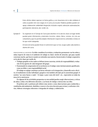 62 Séptimo Año Básico Orientación Ministerio de Educación
Estos afiches deben expresar en forma gráfica y con situaciones de la vida cotidiana el
cómo se pueden vivir esos rasgos en el curso y la escuela. Palabras posibles pueden ser:
apoyo, colaboración, solidaridad, integración, inclusión, respeto, valoración, autoevaluación,
participación, tolerancia, dar, recibir, etc.
Ejemplo D Se organizan en el Consejo de Curso para destinar en la sala de clases un lugar donde
puedan juntar información y materiales (recortes, videos, libros, revistas, etc.) de uso
comunitario y que les permita ampliar información respecto de los contenidos o temas en
los que están trabajando.
A través de turnos pueden llevar el control de lo que se trae, ocupa o pide cada alumno o
alumna del curso.
INDICACIONES AL DOCENTE: Se debe considerar la revisión y evaluación permanente con los niños y
niñas respecto de cómo es el ambiente de trabajo en clases: niveles de atención, qué pasa cuando
conversan mucho, qué hacen cuando no entienden una materia, favoreciendo el trabajo cooperativo
en la sala de clases por medio de:
• Trabajos grupales en los cuales se definen tareas concretas, niveles de responsabilidad y evalua-
ción de los aportes de cada integrante del grupo.
• Fomentando la comprensión de la excelencia en el trabajo como intrínsecamente gratificante,
como un deber y una responsabilidad social.
El trabajo en equipo constituye un factor relevante en la integración y desarrollo socio-afecti-
vo; el rendimiento escolar individual y grupal se verá también afectado por la autoestima grupal: el
sentirse “un curso bueno o malo”, “el mejor o peor curso del nivel”, etc., repercutirá en todas las
áreas de la convivencia.
En algunas de las actividades propuestas en esta unidad pueden surgir observaciones y críticas
de niños y niñas a los diferentes docentes, a su forma de trabajo e interacción con ellos.
El profesor jefe o profesora jefe deberá estar atento a estas observaciones para conducirlas y
canalizarlas adecuadamente, dándolas a conocer a los otros docentes para revisar y confrontar crite-
rios, elaborar estrategias coherentes e integradas de trabajo y colaboración.
 