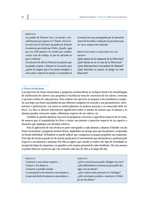 64 Séptimo Año Básico Orientación Ministerio de Educación
EJERCICIO
Los padres de Manuel van a la escuela a ins-
cribirlo para que ingrese al 7°básico. En la en-
trevista con la Directora los padres de Manuel
le comentan que desde que Pedro, el padre, supo
que era VIH positivo ha tenido que cambiar
varias veces de trabajo, lo que ha afectado un
poco a Manuel.
Al enterarse de ello la Directora les plantea que
no pueden aceptar a Manuel en la escuela, pues
¿quién les asegura que él no pueda contagiar a
otros niño o niñas de la escuela? Las familias de
la escuela son muy preocupadas por la educación
moral de los niños y niñas por lo que piensa que
no van a aceptar esta situación.
PREGUNTAS PARA LA DISCUSIÓN EN LOS
GRUPOS
¿Qué opinas de la respuesta de la Directora?
¿Qué harías tú en el caso de la Directora?
¿Qué deberían hacer los padres de Manuel?
¿Qué derechos se ponen en juego en esta
situación?
2. Frases inconclusas
Los ejercicios de frases inconclusas y preguntas esclarecedoras se incluyen dentro de metodologías
de clarificación de valores cuyo propósito es facilitar la toma de conciencia de los valores, creencias
y opciones vitales de cada persona. Para realizar este ejercicio se propone a los estudiantes comple-
tar una hoja con frases inacabadas las que deberán completar de acuerdo a sus pensamientos, senti-
mientos o preferencias. Las frases se suelen plantear en primera persona y su enunciado debe ser
breve. La idea es obtener información significativa sobre sí mismo de manera que el alumno y la
alumna puedan conocerse mejor, reflexionar respecto de sus valores, etc.
También se pueden plantear una serie de preguntas concretas y específicas respecto de un tema,
de manera que el responderlas les lleve a tomar una postura o posición respecto de un aspecto o
situación que implique una decisión valórica.
Para la aplicación de esta técnica se parte entregando a cada alumno y alumna el listado con las
frases inconclusas o preguntas esclarecedoras, dejándoles un tiempo para que las piensen y respondan
en forma individual. Al finalizar se puede indicar que compartan en grupos pequeños sus respuestas.
Este tipo de técnicas puede ser de mucha ayuda para el conocimiento que del profesor y profesora jefe
respecto a sus alumnos y alumnas. Por ello se sugiere que cuando se realice este tipo de actividades se
recojan las hojas de respuestas y se guarden en la carpeta personal de cada estudiante. De esta manera
se podrá observar el proceso que van viviendo cada uno de ellos a lo largo del año.
EJERCICIO
Conocerse a uno mismo requiere…..
Conocer a los demás es ….
Conocerse es posible cuando….
Lo más positivo de conocerse a uno mismo es….
Lo que más duele de conocerse a uno mismo es…..
EJERCICIO
¿Qué se necesita para poder dialogar con otro?
¿Qué dificultades se encuentran para poder dia-
logar con los demás?
¿Qué valores están presentes en el diálogo?
¿Qué estrategias ayudan a mantener el diálo-
go con los demás?
 