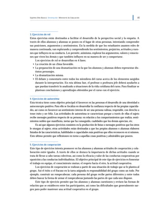 Séptimo Año Básico Orientación Ministerio de Educación 65
3. Ejercicios de rol
Estos ejercicios están destinados a facilitar el desarrollo de la perspectiva social y la empatía. A
través de ellos alumnos y alumnas se ponen en el lugar de otras personas, intentando comprender
sus posiciones, argumentos y sentimientos. En la medida de que los estudiantes asumen roles de
manera continuada, van explorando y comprendiendo los sentimientos, prejuicios, actitudes y razo-
nes que influyen en su conducta. Les permite, asimismo, explorar los argumentos, valores y emocio-
nes que viven los demás y que también influyen en su manera de ser y comportarse.
Los ejercicios de rol se desarrollan en 4 fases:
• La creación de un clima favorable.
• La preparación de una dramatización en la que los alumnos y alumnas deben representar dis-
tintos personajes.
• La dramatización misma.
• El debate y comentario entre todos los miembros del curso acerca de los elementos surgidos
durante la interpretación. En esta última fase, el profesor o profesora jefe deberá ayudarles a
que puedan transferir lo analizado a situaciones de la vida cotidiana del curso. Para finalizar se
plantean conclusiones y aprendizajes obtenidos por el curso con el ejercicio.
4. Ejercicios de autoestima
Esta técnica tiene como objetivo principal el favorecer en las personas el desarrollo de una identidad o
autoconcepto positivo. Para ello se focaliza en desarrollar la confianza respecto de las propias capacida-
des, así como en favorecer un sentimiento interno de ser una persona valiosa, respetable, con derecho a
tener éxito y ser feliz. Las actividades de autoestima se caracterizan porque a través de ellas el sujeto
recibe mensajes positivos respecto de su persona: en relación a los comportamientos que realiza, senti-
mientos nobles que manifiesta, metas que ha conseguido, cualidades que los demás aprecian, etc.
Es así que algunos ejercicios consisten en la producción de listas o mensajes positivos que los otros
le otorgan al sujeto; otras actividades están destinadas a que los propios alumnos o alumnas elaboren
listados de las características, habilidades o capacidades más positivas que ellos reconocen en sí mismos.
Esto último permite que reflexionen en torno a aquellas cosas positivas y admirables que poseen.
5. Ejercicios de cooperación
Este tipo de ejercicios intenta promover en los alumnos y alumnas actitudes de cooperación y cola-
boración entre iguales. A través de ellos se destaca la importancia de dichas actitudes cuando se
trata de llevar a cabo tareas colectivas, así como la eficacia y valor de las conductas cooperativas por
oposición a las conductas individualistas. El objetivo principal de este tipo de ejercicios es fomentar
el trabajo en equipo, el conocimiento mutuo, el respeto hacia el otro, la actitud cooperativa.
Los ejercicios de cooperación se realizan a partir de una situación de trabajo que se le plantea al
grupo. Así el éxito o el fracaso en la tarea asignada es responsabilidad del grupo como un todo. Por
ejemplo, construir un rompecabezas: cada persona del grupo recibe partes diferentes y entre todos
deben buscar la forma de armar el rompecabezas juntando las partes de que cada uno dispone.
Este tipo de ejercicio permite que los alumnos y alumnas cuestionen y revisen las formas de
relación que se establecen entre los participantes, así como las dificultades que generalmente sur-
gen para poder mantener una actitud cooperativa en el grupo.
 