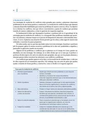 66 Séptimo Año Básico Orientación Ministerio de Educación
6. Resolución de conflictos
Las estrategias de resolución de conflictos están pensadas para enseñar a plantearse situaciones
problemáticas de una forma positiva y constructiva. La resolución de conflictos busca que alumnos
y alumnas desarrollen habilidades para tratar los problemas de manera correcta y eficaz. Su objetivo
no es eliminar los conflictos, sino que ofrecer conocimientos y pautas de conducta que permitan
tratarlos de manera colaborativa y evitar la aparición de respuestas negativas.
Es fundamental la labor que desempeña el profesor o profesora jefe en el aprendizaje de las
estrategias para la resolución de conflictos. Le corresponde idear problemas simulados que permi-
tan a sus alumnos y alumnas ensayar en el proceso de búsqueda de soluciones a determinadas situa-
ciones. A veces, el plantear una situación ficticia permite que los niños y niñas sigan de manera más
ordenada y consciente los pasos propuestos.
De todos modos, una vez que han ejercitado varias veces esta estrategia, el profesor o profesora
jefe les propone aplicar la misma secuencia a problemas de la vida real, ayudándoles a seguirlos y
pauteando su aplicación cuando sea necesario.
Algunos de los problemas o conflictos que se plantean en el Consejo de Curso, pueden ser
abordados con esta estrategia. Sin embargo, no se debe olvidar que no se trata que el profesor o
profesora decida respecto de cuál es la solución más apropiada, sino que son los propios alumnos y
alumnas quienes deben encontrar las soluciones a sus conflictos y problemas.
Los conflictos que pueden aparecer en la clase y en la escuela son de variados tipos, y cada uno
de ellos requerirá de un tratamiento específico. Sin embargo, hay una serie de pasos que pueden
ayudar a tratarlos de forma pacífica y constructiva, como se detalla en el esquema siguiente:
Fases para la resolución de conflictos
1. Orientarse positivamente • Asumir que el hecho de tener problemas es una situación
ante el problema. normal e inevitable.
• Identificar y reconocer las causas del problema.
• Evitar dar respuestas anteriores que se han demostrado poco
útiles para solucionar conflictos.
2. Definir el problema. • Delimitar y formular el conflicto que se está experimentando.
• Buscar los hechos significativos y relevantes de conflicto y
describirlos de la manera más clara y objetiva posible.
3. Idear alternativas. • Producir el mayor número de soluciones alternativas posibles.
4. Valorar las alternativas • Evaluar críticamente las distintas soluciones propuestas.
y tomar una decisión. • Decidirse por una solución, atendiendo a dos criterios: la
consideración positiva de las consecuencias que de ella se
derivan y la posibilidad real de llevarla a cabo.
5. Aplicar la solución adoptada. • Poner en práctica la decisión que se ha tomado: prever los
pasos que se seguirán para realizarla, así como los
mecanismos de control para valorar su eficacia.
6. Evaluar los resultados. • Evaluar los resultados obtenidos de la solución que se ha
considerado más adecuada. En caso de no ser satisfactorios,
se deberá iniciar de nuevo el proceso de búsqueda de soluciones.
 