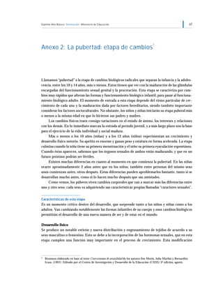 Séptimo Año Básico Orientación Ministerio de Educación 67
Anexo 2: La pubertad: etapa de cambios
7
Llamamos “pubertad” a la etapa de cambios biológicos radicales que separan la infancia y la adoles-
cencia, entre los 10 y 14 años, más o menos. Estos tienen que ver con la maduración de las glándulas
encargadas del funcionamiento sexual genital y la procreación. Esta etapa se caracteriza por cam-
bios muy rápidos que alteran las formas y funcionamiento biológico infantil, para pasar al funciona-
miento biológico adulto. El momento de entrada a esta etapa depende del ritmo particular de cre-
cimiento de cada uno y la maduración dada por factores hereditarios, siendo también importante
considerar los factores socioculturales. No obstante, los niños y niñas iniciarán su etapa puberal más
o menos a la misma edad en que lo hicieron sus padres y madres.
Los cambios físicos traen consigo variaciones en el estado de ánimo, los intereses y relaciones
con los demás. En lo inmediato marcan la entrada al período juvenil, y a más largo plazo son la base
para el ejercicio de la vida individual y social madura.
Más o menos a los 10 años (niñas) y a los 12 años (niños) experimentan un crecimiento y
desarrollo físico notorio. Su apetito es enorme y ganan peso y estatura en forma acelerada. La etapa
culmina cuando la niña tiene su primera menstruación y el niño su primera eyaculación espontánea.
Cuando éstas aparecen, sabemos que los órganos sexuales de ambos están madurando, y que en un
futuro próximo podrán ser fértiles.
Existen muchas diferencias en cuanto al momento en que comienza la pubertad. En las niñas
ocurre aproximadamente 2 años antes que en los niños; también entre personas del mismo sexo
unos comienzan antes, otros después. Estas diferencias pueden aproblemarlos bastante, tanto si se
desarrollan mucho antes, como si lo hacen mucho después que sus amistades.
Como vemos, los púberes viven cambios corporales que van a marcar más las diferencias entre
uno y otro sexo; cada sexo va adquiriendo sus características propias llamadas “caracteres sexuales”.
Características de esta etapa
Es un momento crítico dentro del desarrollo, que sorprende tanto a los niños y niñas como a los
adultos. Van cambiando notablemente las formas infantiles de su cuerpo y esos cambios biológicos
permitirán el desarrollo de una nueva manera de ser y de estar en el mundo.
Desarrollo físico
Se produce un notable estirón y nueva distribución y engrosamiento de tejidos de acuerdo a su
sexo masculino o femenino. Esto se debe a la incorporación de las hormonas sexuales, que en esta
etapa cumplen una función muy importante en el proceso de crecimiento. Esta modificación
7 Resumen elaborado en base al texto Conversemos de sexualidad de los autores Jim Morin, Julia Marfán y Bernardita
Icaza. (1997). Editado por el Centro de Investigación y Desarrollo de la Educación (CIDE) 3ª edición, agosto.
 