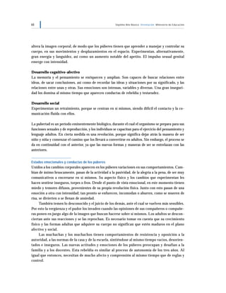 68 Séptimo Año Básico Orientación Ministerio de Educación
altera la imagen corporal, de modo que los púberes tienen que aprender a manejar y controlar su
cuerpo, en sus movimientos y desplazamientos en el espacio. Experimentan, alternativamente,
gran energía y languidez, así como un aumento notable del apetito. El impulso sexual genital
emerge con intensidad.
Desarrollo cognitivo-afectivo
La memoria y el pensamiento se enriquecen y amplían. Son capaces de buscar relaciones entre
ideas, de sacar conclusiones, así como de recordar las ideas y situaciones por su significado, y las
relaciones entre unas y otras. Sus emociones son intensas, variables y diversas. Una gran inseguri-
dad los domina al mismo tiempo que aparecen conductas de rebeldía y testarudez.
Desarrollo social
Experimentan un retraimiento, porque se centran en sí mismos, siendo difícil el contacto y la co-
municación fluida con ellos.
La pubertad es un período eminentemente biológico, durante el cual el organismo se prepara para sus
funciones sexuales y de reproducción, y los individuos se capacitan para el ejercicio del pensamiento y
lenguaje adultos. En cierta medida es una revolución, porque significa dejar atrás la manera de ser
niño y niña y comenzar el camino que los llevará a convertirse en adultos. Sin embargo, el proceso se
da en continuidad con el anterior, ya que las nuevas formas y maneras de ser se entrelazan con las
anteriores.
Estados emocionales y conductas de los púberes
Unidos a los cambios corporales aparecen en los púberes variaciones en sus comportamientos. Cam-
bian de ánimo bruscamente, pasan de la actividad a la pasividad, de la alegría a la pena, de ser muy
comunicativos a encerrarse en sí mismos. Su aspecto físico y los cambios que experimentan les
hacen sentirse inseguros, torpes o feos. Desde el punto de vista emocional, en este momento tienen
miedo y temores difusos, provenientes de su propia revolución física. Junto con esto pasan de una
emoción a otra con intensidad; tan pronto se enfurecen, incomodan o aburren, como se mueren de
risa, se divierten o se llenan de ansiedad.
También temen lo desconocido y el juicio de los demás, ante el cual se vuelven más sensibles.
Por esto la vergüenza y el pudor los invaden cuando las opiniones de sus compañeros o compañe-
ras ponen en juego algo de la imagen que buscan hacerse sobre sí mismos. Los adultos se descon-
ciertan ante sus reacciones y se las reprochan. Es necesario tomar en cuenta que su crecimiento
físico y las formas adultas que adquiere su cuerpo no significan que estén maduros en el plano
afectivo y social.
Las muchachas y los muchachos tienen comportamientos de resistencia y oposición a la
autoridad, a las normas de la casa y de la escuela, sintiéndose al mismo tiempo vacíos, desorien-
tados e inseguros. Las nuevas actitudes y emociones de los púberes preocupan y desafían a la
familia y a los docentes. Esta rebeldía es similar al proceso de autonomía de los tres años. Al
igual que entonces, necesitan de mucho afecto y comprensión al mismo tiempo que de reglas y
control.
 