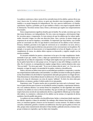 Séptimo Año Básico Orientación Ministerio de Educación 69
Los púberes comienzan a darse cuenta de las contradicciones de los adultos, quienes dicen una
cosa y hacen otra. Se vuelven críticos, en parte por descubrir estas incongruencias, y debido
también a su propia búsqueda de independencia. Por esto, parecen indiferentes a la familia,
caprichosos, esquivos y porfiados, por lo que también se llama a esta etapa la segunda edad de
la obstinación. Necesitan normas claras, firmes y afectuosas que regulen sus comportamientos
emocionales.
Estos comportamientos significan desafíos para la familia. Por un lado, necesitan que se los
deje tomar decisiones y ser independientes. Por otro, como son inseguros y afectivamente frági-
les, necesitan apoyo y comprensión. Se trata entonces de que los adultos que los rodean (padre,
madre, docentes) tengan con ellos una dirección firme, clara y precisa, al mismo tiempo que
respetuosa de sus nuevos impulsos y necesidades. Es importante que haya límites, cuyo sentido
puede ser conversado con ellos. Es aquí donde la consecuencia de los adultos se hace relevante.
Firmeza, claridad y precisión en las reglas de convivencia no se contradicen con tacto, afecto y
comprensión. Ambos aspectos deberían estar presentes en las conversaciones con los púberes. Por
ejemplo, si un punto de desencuentro es la impuntualidad en la hora de llegada a la casa, o el
cumplimiento de tareas, los adultos deben expresar su desacuerdo y exigirles cumplir con las
normas acordadas.
Es necesario señalarles los puntos o situaciones en las que se les exige cumplimiento, funda-
mentando el por qué, cuándo y cómo, y dejar que experimenten las consecuencias lógicas que se
desprenden de sus faltas de compromiso. Si el llegar tarde implica tener que servirse solos la comi-
da, los padres harán bien en velar porque así sea. Al respecto es muy útil el diálogo y acuerdo con
ellos. Por el contrario, es contraproducente emplear castigos físicos o juicios drásticos tales como
“Eres un inútil”, “No sirves para nada”, “Ya no eres la buena niña de antes”, etc. Con esto se les
transmite, en lugar de respeto a la autoridad de los padres, violencia y descalificación.
Padres y docentes no deben temer ejercer su autoridad para ayudarlos a comprender y controlar
sus comportamientos inadecuados o descontrolados. Los adultos necesitan recordar que los púberes
no han desarrollado ni la afectividad ni el pensamiento adecuado para ponerse en el lugar del otro.
Estas dimensiones se desarrollarán durante la adolescencia. En este momento niñas y niños púberes
están en la etapa de relacionarse con otros de manera “utilitaria”. Es decir, los otros están para
descubrirse a sí mismos y probar el relativo poder de ser más grandes.
Expresiones como “Te quiero mucho, pero no permitiré que trates mal a tu hermana”, mues-
tran ser guías efectivas para reconocer su necesidad de sentirse aceptados y experimentar limitacio-
nes a sus conductas abusivas. Las normas firmes los tranquilizan, les dan seguridad, aún cuando
reclamen y los adultos no vean su eficacia inmediata. Hay que recordar que el comportamiento de
respeto hacia otros necesita de una maduración afectiva y capacidad de reflexión que no han adqui-
rido todavía. La constancia y coherencia de los adultos con las normas y la expresión de afectos
ayudarán a hacerlo posible más pronto.
Los púberes son muy sensibles a las descalificaciones, burlas y a situaciones donde experimen-
ten ridículo, injusticia o abuso de autoridad. Sin embargo, ellos mismos hacen burlas y críticas a
otros y se muestran egoístas y bruscos con los hermanos o vecinos menores. No dudan en darles
coscachos, molestarlos, gritarles o tratarlos con indiferencia. Esto hace que los padres se irriten con
ellos, porque están constantemente alterando el clima familiar y pidiendo atención, al mismo tiem-
po que reclaman ser respetados y que los dejen estar tranquilos.
 