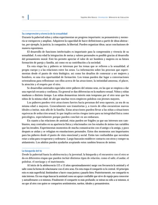 70 Séptimo Año Básico Orientación Ministerio de Educación
Su comprensión y vivencia de la sexualidad
Durante la pubertad niños y niñas experimentan un progreso importante; su pensamiento y memo-
ria se enriquecen y amplían. Adquieren la capacidad de hacer definiciones a partir de ideas abstrac-
tas, por ejemplo, la justicia, la compasión, la libertad. Pueden organizar ideas, sacar conclusiones de
manera espontánea.
El desarrollo de funciones intelectuales es importante para la comprensión y vivencia de su
sexualidad. A esta edad la integración de metas y valores personales es posible gracias al desarrollo
del pensamiento moral. Este les permite apreciar el valor de ser hombres y mujeres en su futura
formación de pareja y familia, así como en su contribución a la sociedad.
En esta etapa los y púberes se interesan por los temas que se refieren a la sexualidad, al
propio cuerpo y a las relaciones entre los sexos. La información sobre los procesos que experi-
mentan desde el punto de vista biológico, así como los desafíos de comenzar a ser mujeres y
hombres, es una rica oportunidad de formación. Los temas pueden dar lugar a conversaciones
orientadoras para reflexionar con ellos acerca de las atracciones, la intimidad amorosa, el placer,
la atención y el respeto por el otro.
Se desarrollan amistades especiales entre púberes del mismo sexo, en las que se empieza a dar
una especial cercanía y confianza. En general se dan diferencias en la madurez sexual. Niños y niñas
maduran a distinto tiempo. Las niñas demuestran interés más temprano por el otro sexo que los
niños de la misma edad, de ahí que muchas veces empiecen pololeos con jóvenes mayores.
Los púberes pueden vivir atracciones fuertes hacia personas del sexo opuesto, ya sea de su
misma edad o mayores. Generalmente son transitorias y, a través de ellas encuentran nuevos
ideales a imitar, más allá de la familia. Estas atracciones pueden llevar a las niñas a situaciones
equívocas de seducción sexual, lo que implica serios riesgos tanto para su integridad física como
psicológica, especialmente porque pueden concluir en un embarazo.
En cuanto a las relaciones de amistad, éstas pueden ser frágiles ya que sus intereses son cam-
biantes, muy centrados en su apariencia física y relacionados con los estados de ánimo tan variables
que los invaden. Experimentan momentos de mucha comunicación con el amigo o la amiga, y poco
después se aíslan y se refugian en ensoñaciones personales. Estos dos momentos son importantes
para los púberes desde el punto de vista emocional y social. Están tan confundidos que necesitan
estar a solas para recuperarse y ordenarse. Luego buscarán establecer contacto con otros y romper su
aislamiento. Los adultos pueden ayudarlos aceptando estos cambios bruscos de ánimo.
La búsqueda del tú
Desde la pubertad hasta la adolescencia y la juventud, la búsqueda y el encuentro con el otro se
da en diferentes etapas que pueden incluir distintos tipos de relación, como el salir, el andar, el
pololear, el noviazgo y el matrimonio.
Al inicio de la adolescencia (12 a 13 años aproximadamente) surge con frecuencia la amistad y el
salir como la forma de relacionarse con el otro sexo. En esta etapa el compartir es lo central. Al principio
esto es más superficial, limitándose a hacer cosas juntos y pasarlo bien. Posteriormente, ese compartir es
más intenso. En esa etapa buscan la amistad como un apoyo confiable que sirve de espejo para conocerse
y autoafirmarse a sí mismos. Finalmente el compartir es más profundo; se miran no sólo a sí mismos, si
no que al otro con quien se comparten sentimientos, sueños, ideales y pensamientos.
 