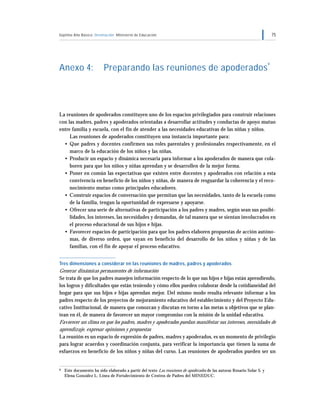 Séptimo Año Básico Orientación Ministerio de Educación 75
Anexo 4: Preparando las reuniones de apoderados
9
La reuniones de apoderados constituyen uno de los espacios privilegiados para construir relaciones
con las madres, padres y apoderados orientadas a desarrollar actitudes y conductas de apoyo mutuo
entre familia y escuela, con el fin de atender a las necesidades educativas de las niñas y niños.
Las reuniones de apoderados constituyen una instancia importante para:
• Que padres y docentes confirmen sus roles parentales y profesionales respectivamente, en el
marco de la educación de los niños y las niñas.
• Producir un espacio y dinámica necesaria para informar a los apoderados de manera que cola-
boren para que los niños y niñas aprendan y se desarrollen de la mejor forma.
• Poner en común las expectativas que existen entre docentes y apoderados con relación a esta
convivencia en beneficio de los niños y niñas, de manera de resguardar la coherencia y el reco-
nocimiento mutuo como principales educadores.
• Construir espacios de conversación que permitan que las necesidades, tanto de la escuela como
de la familia, tengan la oportunidad de expresarse y apoyarse.
• Ofrecer una serie de alternativas de participación a los padres y madres, según sean sus posibi-
lidades, los intereses, las necesidades y demandas, de tal manera que se sientan involucrados en
el proceso educacional de sus hijos e hijas.
• Favorecer espacios de participación para que los padres elaboren propuestas de acción autóno-
mas, de diverso orden, que vayan en beneficio del desarrollo de los niños y niñas y de las
familias, con el fin de apoyar el proceso educativo.
Tres dimensiones a considerar en las reuniones de madres, padres y apoderados
Generar dinámicas permanentes de información
Se trata de que los padres manejen información respecto de lo que sus hijos e hijas están aprendiendo,
los logros y dificultades que están teniendo y cómo ellos pueden colaborar desde la cotidianeidad del
hogar para que sus hijos e hijas aprendan mejor. Del mismo modo resulta relevante informar a los
padres respecto de los proyectos de mejoramiento educativo del establecimiento y del Proyecto Edu-
cativo Institucional, de manera que conozcan y discutan en torno a las metas u objetivos que se plan-
tean en él, de manera de favorecer un mayor compromiso con la misión de la unidad educativa.
Favorecer un clima en que los padres, madres y apoderados puedan manifestar sus intereses, necesidades de
aprendizaje, expresar opiniones y propuestas
La reunión es un espacio de expresión de padres, madres y apoderados, es un momento de privilegio
para lograr acuerdos y coordinación conjunta, para verificar la importancia que tienen la suma de
esfuerzos en beneficio de los niños y niñas del curso. Las reuniones de apoderados pueden ser un
9 Este documento ha sido elaborado a partir del texto Las reuniones de apoderados de las autoras Rosario Solar S. y
Elena González L. Línea de Fortalecimiento de Centros de Padres del MINEDUC.
 