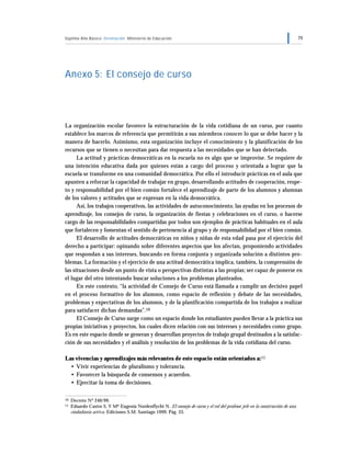 Séptimo Año Básico Orientación Ministerio de Educación 79
Anexo 5: El consejo de curso
La organización escolar favorece la estructuración de la vida cotidiana de un curso, por cuanto
establece los marcos de referencia que permitirán a sus miembros conocer lo que se debe hacer y la
manera de hacerlo. Asimismo, esta organización incluye el conocimiento y la planificación de los
recursos que se tienen o necesitan para dar respuesta a las necesidades que se han detectado.
La actitud y prácticas democráticas en la escuela no es algo que se improvise. Se requiere de
una intención educativa dada por quienes están a cargo del proceso y orientada a lograr que la
escuela se transforme en una comunidad democrática. Por ello el introducir prácticas en el aula que
apunten a reforzar la capacidad de trabajar en grupo, desarrollando actitudes de cooperación, respe-
to y responsabilidad por el bien común fortalece el aprendizaje de parte de los alumnos y alumnas
de los valores y actitudes que se expresan en la vida democrática.
Así, los trabajos cooperativos, las actividades de autoconocimiento, las ayudas en los procesos de
aprendizaje, los consejos de curso, la organización de fiestas y celebraciones en el curso, o hacerse
cargo de las responsabilidades compartidas por todos son ejemplos de prácticas habituales en el aula
que fortalecen y fomentan el sentido de pertenencia al grupo y de responsabilidad por el bien común.
El desarrollo de actitudes democráticas en niños y niñas de esta edad pasa por el ejercicio del
derecho a participar: opinando sobre diferentes aspectos que los afectan, proponiendo actividades
que respondan a sus intereses, buscando en forma conjunta y organizada solución a distintos pro-
blemas. La formación y el ejercicio de una actitud democrática implica, también, la comprensión de
las situaciones desde un punto de vista o perspectivas distintas a las propias; ser capaz de ponerse en
el lugar del otro intentando buscar soluciones a los problemas planteados.
En este contexto, “la actividad de Consejo de Curso está llamada a cumplir un decisivo papel
en el proceso formativo de los alumnos, como espacio de reflexión y debate de las necesidades,
problemas y expectativas de los alumnos, y de la planificación compartida de los trabajos a realizar
para satisfacer dichas demandas”.10
El Consejo de Curso surge como un espacio donde los estudiantes pueden llevar a la práctica sus
propias iniciativas y proyectos, los cuales dicen relación con sus intereses y necesidades como grupo.
Es en este espacio donde se generan y desarrollan proyectos de trabajo grupal destinados a la satisfac-
ción de sus necesidades y el análisis y resolución de los problemas de la vida cotidiana del curso.
Las vivencias y aprendizajes más relevantes de este espacio están orientados a:11
• Vivir experiencias de pluralismo y tolerancia.
• Favorecer la búsqueda de consensos y acuerdos.
• Ejercitar la toma de decisiones.
10 Decreto Nº 240/99.
11 Eduardo Castro S. Y Mª Eugenia Nordenflycht N. El consejo de curso y el rol del profesor jefe en la construcción de una
ciudadanía activa. Ediciones S.M. Santiago 1999. Pág. 33.
 