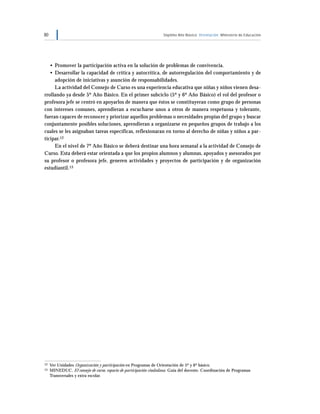80 Séptimo Año Básico Orientación Ministerio de Educación
• Promover la participación activa en la solución de problemas de convivencia.
• Desarrollar la capacidad de crítica y autocrítica, de autorregulación del comportamiento y de
adopción de iniciativas y asunción de responsabilidades.
La actividad del Consejo de Curso es una experiencia educativa que niñas y niños vienen desa-
rrollando ya desde 5º Año Básico. En el primer subciclo (5º y 6º Año Básico) el rol del profesor o
profesora jefe se centró en apoyarlos de manera que éstos se constituyeran como grupo de personas
con intereses comunes, aprendieran a escucharse unos a otros de manera respetuosa y tolerante,
fueran capaces de reconocer y priorizar aquellos problemas o necesidades propias del grupo y buscar
conjuntamente posibles soluciones, aprendieran a organizarse en pequeños grupos de trabajo a los
cuales se les asignaban tareas específicas, reflexionaran en torno al derecho de niñas y niños a par-
ticipar.12
En el nivel de 7º Año Básico se deberá destinar una hora semanal a la actividad de Consejo de
Curso. Esta deberá estar orientada a que los propios alumnos y alumnas, apoyados y asesorados por
su profesor o profesora jefe, generen actividades y proyectos de participación y de organización
estudiantil.13
12 Ver Unidades Organización y participación en Programas de Orientación de 5º y 6º básico.
13 MINEDUC. El consejo de curso, espacio de participación ciudadana. Guía del docente. Coordinación de Programas
Transversales y extra escolar.
 