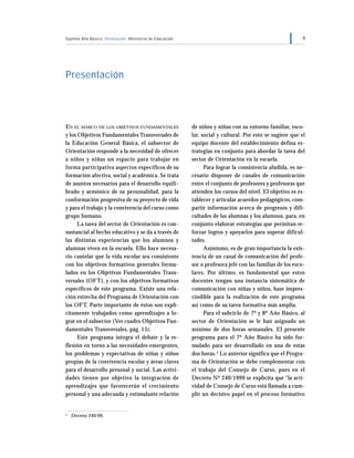 Séptimo Año Básico Orientación Ministerio de Educación 9
EN EL MARCO DE LOS OBJETIVOS FUNDAMENTALES
y los Objetivos Fundamentales Transversales de
la Educación General Básica, el subsector de
Orientación responde a la necesidad de ofrecer
a niños y niñas un espacio para trabajar en
forma participativa aspectos específicos de su
formación afectiva, social y académica. Se trata
de asuntos necesarios para el desarrollo equili-
brado y armónico de su personalidad, para la
conformación progresiva de su proyecto de vida
y para el trabajo y la convivencia del curso como
grupo humano.
La tarea del sector de Orientación es con-
sustancial al hecho educativo y se da a través de
las distintas experiencias que los alumnos y
alumnas viven en la escuela. Ello hace necesa-
rio cautelar que la vida escolar sea consistente
con los objetivos formativos generales formu-
lados en los Objetivos Fundamentales Trans-
versales (OFT), y con los objetivos formativos
específicos de este programa. Existe una rela-
ción estrecha del Programa de Orientación con
los OFT. Parte importante de éstos son explí-
citamente trabajados como aprendizajes a lo-
grar en el subsector (Ver cuadro Objetivos Fun-
damentales Transversales, pág. 15).
Este programa integra el debate y la re-
flexión en torno a las necesidades emergentes,
los problemas y expectativas de niñas y niños
propias de la convivencia escolar y áreas claves
para el desarrollo personal y social. Las activi-
dades tienen por objetivo la integración de
aprendizajes que favorecerán el crecimiento
personal y una adecuada y estimulante relación
Presentación
de niños y niñas con su entorno familiar, esco-
lar, social y cultural. Por esto se sugiere que el
equipo docente del establecimiento defina es-
trategias en conjunto para abordar la tarea del
sector de Orientación en la escuela.
Para lograr la consistencia aludida, es ne-
cesario disponer de canales de comunicación
entre el conjunto de profesores y profesoras que
atienden los cursos del nivel. El objetivo es es-
tablecer y articular acuerdos pedagógicos, com-
partir información acerca de progresos y difi-
cultades de las alumnas y los alumnos, para, en
conjunto elaborar estrategias que permitan re-
forzar logros y apoyarlos para superar dificul-
tades.
Asimismo, es de gran importancia la exis-
tencia de un canal de comunicación del profe-
sor o profesora jefe con las familias de los esco-
lares. Por último, es fundamental que estos
docentes tengan una instancia sistemática de
comunicación con niñas y niños, base impres-
cindible para la realización de este programa
así como de su tarea formativa más amplia.
Para el subciclo de 7º y 8º Año Básico, al
sector de Orientación se le han asignado un
mínimo de dos horas semanales. El presente
programa para el 7º Año Básico ha sido for-
mulado para ser desarrollado en una de estas
dos horas.1 Lo anterior significa que el Progra-
ma de Orientación se debe complementar con
el trabajo del Consejo de Curso, pues en el
Decreto Nº 240/1999 se explicita que “la acti-
vidad de Consejo de Curso está llamada a cum-
plir un decisivo papel en el proceso formativo
1 Decreto 240/99.
 