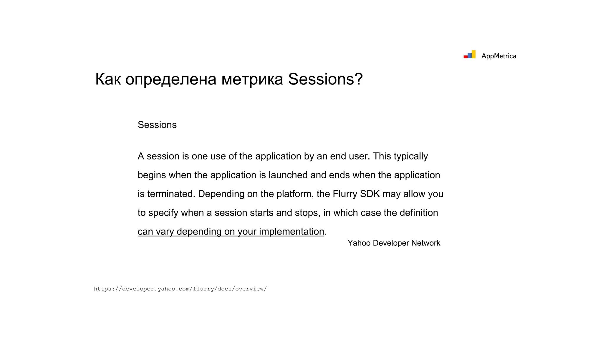 Как определена метрика Sessions?
Sessions
A session is one use of the application by an end user. This typically
begins when the application is launched and ends when the application
is terminated. Depending on the platform, the Flurry SDK may allow you
to specify when a session starts and stops, in which case the definition
can vary depending on your implementation.
Yahoo Developer Network
https://developer.yahoo.com/flurry/docs/overview/
 