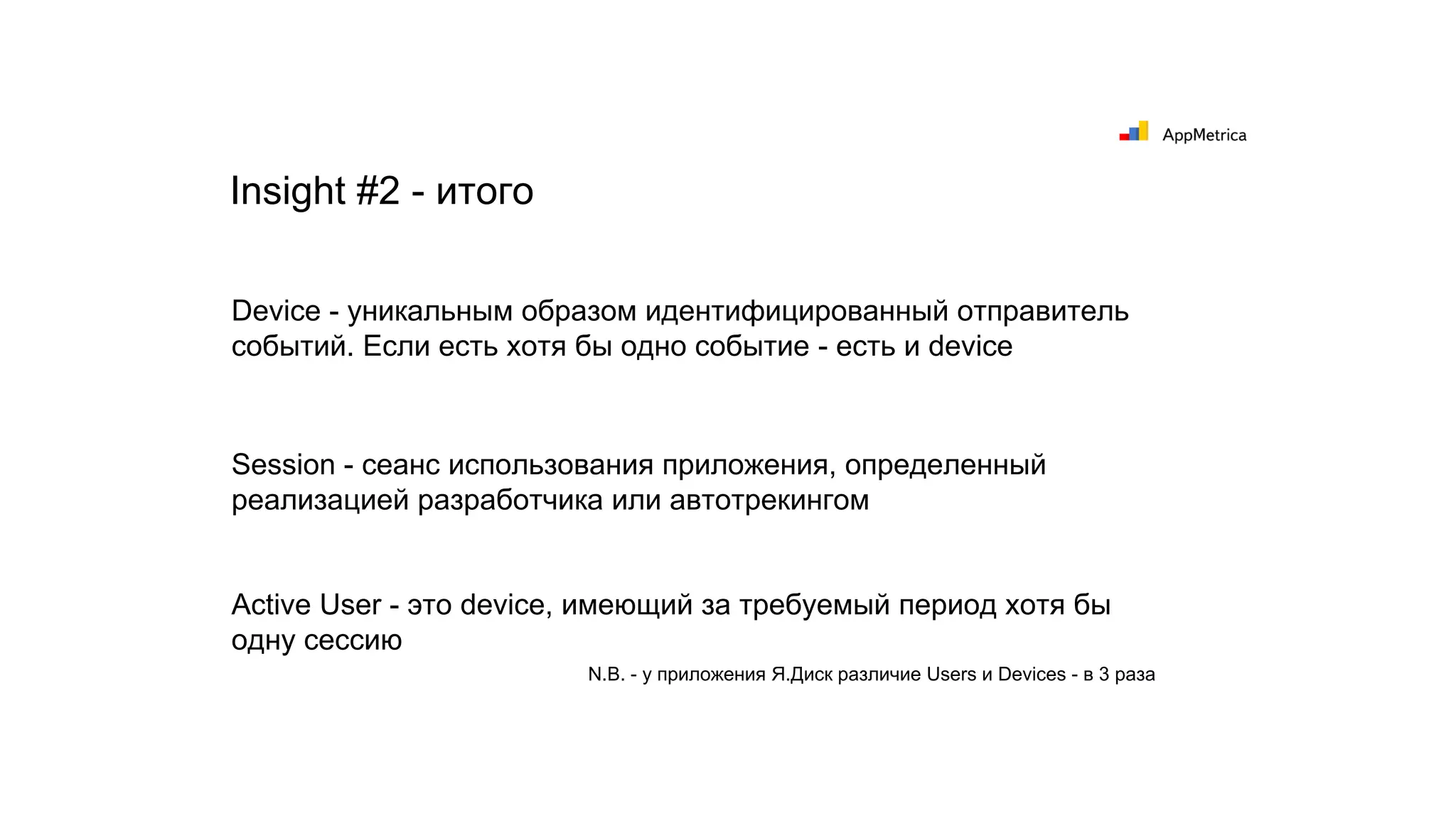 Device - уникальным образом идентифицированный отправитель
событий. Если есть хотя бы одно событие - есть и device
Session - сеанс использования приложения, определенный
реализацией разработчика или автотрекингом
Active User - это device, имеющий за требуемый период хотя бы
одну сессию
Insight #2 - итого
N.B. - у приложения Я.Диск различие Users и Devices - в 3 раза
 