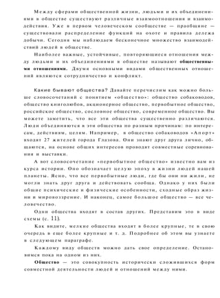 М е ж д у сферами общественной жизни, людьми и их объединени­
ями в обществе существуют различные взаимоотношения и взаимо­
действия. У ж е в первом человеческом сообществе — праобщине —
существовали распределение функций на охоте и правила дележа
добычи. Сегодня мы наблюдаем бесконечное множество взаимодей­
ствий людей в обществе.
Наиболее важные, устойчивые, повторяющиеся отношения меж­
ду людьми и их объединениями в обществе называют общественны­
ми отношениями. Двумя основными видами общественных отноше­
ний являются сотрудничество и конфликт.
Какие б ы в а ю т о б щ е с т в а ? Давайте перечислим как можно боль­
ше словосочетаний с понятием «общество»: общество собаководов,
общество книголюбов, акционерное общество, первобытное общество,
российское общество, сословное общество, современное общество. Вы
можете заметить, что все эти общества существенно различаются.
Л ю д и объединяются в эти общества по разным причинам: по интере­
сам, действиям, целям. Например, в общество собаководов « А п о р т »
входят 27 жителей города Глазова. Они знают друг друга лично, об­
щаются, на основе общих интересов проводят совместные соревнова­
ния и выставки.
А вот словосочетание «первобытное общество» известно вам из
курса истории. Оно обозначает ц е л у ю эпоху в жизни л ю д е й нашей
планеты. Ясно, что все первобытные люди, где бы они ни ж и л и , не
могли знать друг друга и действовать сообща. Однако у них б ы л и
общие психические и физические особенности, сходные образ жиз­
ни и мировоззрение. И наконец, самое большое общество — все че­
ловечество.
Одни общества входят в состав других. Представим это в виде
схемы (с. 11).
Как видите, мелкие общества входят в более крупные, те в свою
очередь в еще более крупные и т. д. Подробнее об этом вы узнаете
в следующем параграфе.
Каждому виду обществ можно дать свое определение. Остано­
вимся пока на одном из них.
Общество — это совокупность исторически сложившихся форм
совместной деятельности людей и отношений между ними.
 