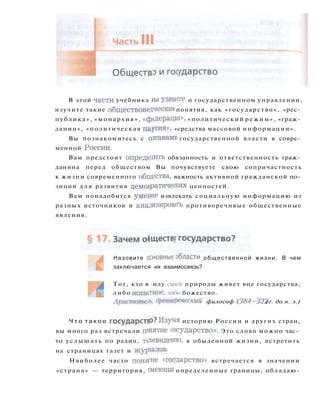 В этой части учебника *ы узнаеге о государственном управлении,
изучите такие обществоведческие понятия, как «государство», «рес­
публика», «монархия», «фодерация», «политический режим», «граж­
данин», «политическая партия», «средства массовой информации».
Вы познакомитесь с органами государственной власти в совре­
менной России.
Вам предстоит определить обязанность и ответственность граж­
данина перед обществом Вы почувствуете свою сопричастность
к жизни современного обнества, важность активной гражданской по­
зиции д л я развития демократических ценностей.
Вам понадобится умегие извлекать социальную информацию из
разных источников и анализировать противоречивые общественные
явления.
Ч т о т а к о е г о с у д а р с т в ? Изувя историю России и других стран,
вы много раз встречали п'нятие государство». Это слово можно час­
то услышать по радио, толевидеяю, в обыденной жизни, встретить
на страницах газет и журналов-
Наиболее часто поня-ие «государство» встречается в значении
«страна» — территория, шеющая определенные границы, обладаю-
Назовите основные области общественной жизни. В чем
заключается их взаимосвязь?
Тот, кто в :илу своей природы живет вне государства,
либо животное, либо божество.
Аристоте.ь, древнереческий философ (384-322 гг. до н. э.)
 