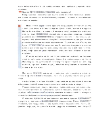 щая независимостью ли находящаяся под властью другого госу­
дарства.
• 1 Какие древнейшиеюсударства вам известны?
Современная полиическая карта мира пестрит многими цвета­
ми — они обозначают взличные государства. Сегодня их насчитыва­
ется около двухсот.
Известные науе самые древние государства возникли около
5 тыс. лет назад в олинах крупных рек: Нила, Тигра и Евфрата,
Инда, Ганга, Янцзз и других. Именно в зонах поливного земледе­
л и я за счет повьпения урожайности удалось впервые создать
условия д л я вознкновения государственности — появилась ма­
териальная возможность содержать необходимый д л я успешного
развития обществ;аппарат управления. Огромные по объему ра­
боты (строительств каналов, дамб, водоподъемников и других
ирригационных соружений, поддержание их в рабочем состоя­
нии) определяли [еобходимость объединения общин и едино­
властия.
С этого времен на разных континентах государства появля­
лись и исчезали, авоевывали соседей и распадались на части.
Некоторые из дрвнейших государств существуют до сих пор
(Китай, Греция, Еипет и др.). Многие государства навсегда ис­
ч е з л и с карты мир.
Н а у ч н о е значени термина « г о с у д а р с т в о » связано с полити­
ческой сферой ж и з н общества, то есть с у п р а в л е н и е м его разви­
тием.
Государство — едная система управления важнейшими делами
общества, способ оргаизации политической власти в стране.
Государственная ласть призвана устанавливать законодатель­
ные и исполнительны принципы жизни граждан, защищать их ин­
тересы, обеспечиватьсоблюдение законов и представлять интересы
данного сообщества влеждународных отношениях.
С древних времеги до настоящего времени ученые продолжают
спорить о причинах гроисхождения государства. Одни мыслители
считают, что государтво — это проявление Божьей воли, часть ми­
рового порядка, созднного Богом. Другие полагают, что государ'
 