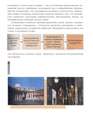 ственность в лице власти царей — это естественное продолжение от­
цовской власти старейшин, возникшей еще в первобытные времена.
Третьи утверждают, что государство возникло в результате завоева­
ний слабых сильными. Существует научное мнение о том, что государ­
ство появилось благодаря добровольному объединению людей, их
своеобразному договору между собой.
Сторонники наиболее распространенной точки зрения считают,
что создание государства — результат развития экономики и изме­
нения социального устройства общества. Попробуем представить это
в виде следующей схемы.
ШШ И с п о л ь з у я данную схему, объясните механизм возникновения
государства.
1
Самое большое по площади государство — наша страна Рос­
сия. А самое маленькое государство — небольшой особняк на ули­
це Кондотти в Риме, являющийся территорией суверенного ду­
ховно-рыцарского Мальтийского ордена. Официально наимень­
шим из государств признан все-таки Ватикан.
Ватикан Гвардейцы Ватикана
 
