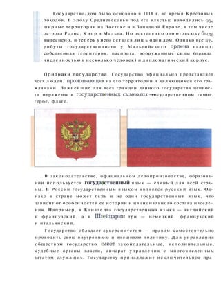 Государство-дом было основано в 1118 г. во время Крестовых
походов. В эпоху Средневековья под его властью находились об­
ширные территории на Востоке и в Западной Европе, в том числе
острова Родос, Кипр и Мальта. Но постепенно оно отовсюду было
вытеснено, и теперь у него остался лишь один дом. Однако все ат­
р и б у т ы государственности у М а л ь т и й с к о г о ордена налицо;
собственная территория, паспорта, вооруженные силы (правда
численностью в несколько человек) и дипломатический корпус.
П р и з н а к и г о с у д а р с т в а . Государство официально представляет
всех людей, проживающих на его территории и являющихся его гра­
жданами. Важнейшие для всех граждан данного государства ценнос­
ти отражены в государственных символах— государственном гимне,
гербе, флаге.
В законодательстве, официальном делопроизводстве, образова­
нии используется государственный я з ы к — единый д л я всей стра­
ны. В России государственным языком является русский язык. Од­
нако в стране может бь:ть и не один государственный язык, что
зависит от особенностей ее истории и национального состава населе­
ния. Например, в Канаде два государственных языка — английский
и французский, а в Швейцарии три — немецкий, французский
и итальянский.
Государство обладает суверенитетом — правом самостоятельно
проводить свою внутреннюю и внешнюю политику. Д л я управления
обществом государство ш е е т законодательные, исполнительные,
судебные органы власти, аппарат управления с многочисленным
штатом служащих. Государству принадлежит исключительное пра-
 