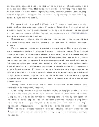 во издавать законы и другие нормативные акты, обязательные для
всех членов общества. Исполнение законов в государстве обеспечи­
вается особым аппаратом принуждения, необходимым д л я поддер­
жания порядка — вооруженными силами, правоохранительными ор­
ганами, судебной властью.
Г о с у д а р с т в о на с л у ж б е о б щ е с т в а . Каждое государство выпол­
няет в обществе определенные функции. Важнейшей из них следует
считать политическую деятельность. Слово «политика» происходит
от греческого слова politika, буквально означающего «государствен­
ные или общественные д е л а » .
П о л и т и к а — сфера деятельности, связанная с распределением
и осуществлением власти внутри государства и между государ­
ствами.
Различают внутреннюю и внешнюю политику. Внешняя полити­
ка охватывает сферу отношений между государствами. Заключение
экономических и военных союзов, урегулирование спорных вопро­
сов, займы и торговля, культурные и научные обмены между страна­
ми — вот далеко не полный перечь направлений внешней политики.
Успешная внешняя политика страны обеспечивает ей добрососед­
ские отношения с соседними странами, взаимовыгодное сотрудниче­
ство и безопасность. К сожалению, и в современном мире страны не
всегда находят пути д л я мирного решения международных вопросов.
Некоторые страны стремятся к усилению своего влияния в других
странах всеми доступными средствами, включая использование во­
енной силы.
Внутренняя политика охватывает основные направления дея­
тельности государства, партий.
Она направлена на обеспечение порядка внутри страны, а так­
же на создание у с л о в и й д л я всестороннего развития общества.
Современные демократические государства, к ч и с л у которых от­
носится и наша страна, обеспечивают участие народа в управле­
нии страной — организуют и з б и р а т е л ь н ы е кампании, выборы,
проводят референдумы — в с е о б щ и е голосования по важней­
шим вопросам общественной жизни. Народ может участвовать
в
решении общественных проблем ч е р е з органы местного самоуп­
равления.
 