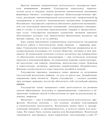 Другим важным направлением деятельности государства явля­
ется экономическая политика. Государство определяет стратеги­
ческие цели и текущие задачи развития национальной экономики,
формирует бюджет, планирует крупные общегосударственные про­
екты, руководит законотворческой деятельностью, направленной на
поддержание и развитие экономических механизмов. Современное
Российское государство стремится обеспечить равенство возможнос­
тей д л я участников рыночных отношений, поддерживает конкурен­
цию и следит за качеством произведенных товаров и предоставлен­
ных услуг. Государство оказывает содействие внешней торговле,
обеспечивает условия д л я привлечения финансовых ресурсов как
внутри страны, так и из-за рубежа.
Еще одним важнейшим направлением деятельности государства
является забота о благополучии своих граждан — социальная поли­
тика. Социальная политика в современной России направлена на го­
сударственную поддержку тех членов общества, которые в ней нуж­
даются. В социальной политике следует различать два направления:
1) обеспечение пенсиями пенсионеров — они отчисляли денежные
средства в пенсионный фонд; 2) социальная помощь таким категори­
ям населения, как сироты, инвалиды, многодетные семьи, беженцы
и переселенцы, ветераны, временно неработающие (безработные).
Помощь осуществляется через выплаты пособий и пенсий.
Государство призвано защищать своих граждан от негативных
последствий различных реформ, то есть от роста цен, безработицы,
нарушения прав личности. Задача государства — создать условия,
при которых граждане могли бы обеспечить себе достойный уровень
жизни.
Государство также направляет свою деятельность на развитие
систем образования, культуры и здравоохранения, стремится к со­
хранению здоровья людей и обеспечению их прав на реализацию ду­
ховных запросов.
Политика — еще и особый род человеческой деятельности, про­
фессия. Поэтому политик — это человек, активно участвующий
в политической деятельности. Политиком может быть и государ­
ственный чиновник, и предприниматель, и деятель науки или куль­
туры. Он может быть членом партии или беспартийным. Политикой
занимаются, как правило, люди энергичные, чувствующие в себе си-
 