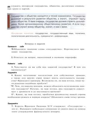 лы служить интересам государства, общества, различных социаль­
ных групп и партий.
О с н о в н ы е п о н я т и я : государство, государственный язык, политика,
политическая деятельность, суверенитет, референдум.
Вопросы и задания
Проверьте себя
1. Объясните значение слова «государство». Перечислите при­
знаки государства.
2. Ответьте на вопрос, вынесенный в название параграфа.
Поймите себя
3. Чувствуете ли вы себя под защитой государства? В чем это
проявляется?
Подумайте
4. Какие негативные последствия д л я собственных граждан,
а также д л я других стран может иметь деятельность государ­
ства? Приведите примеры. Возможны ли, на ваш взгляд, иные пу­
ти решения подобных проблем?
"5*. Чем, по вашему мнению, можно объяснить исчезновение мно­
гих государств? Почему, на ваш взгляд, ряд государств сущест­
вует с древности и до настоящего времени?
б*. Какие, на ваш взгляд, проблемы руководству нашей страны
необходимо решать в первую очередь? Объясните свою точку зрения.
Придумайте
7. К о р о л ь Франции Людовик X I V утверждал: «Государство —
это я » . Напишите небольшое сочинение от своего лица по поводу
этого утверждения французского монарха.
 