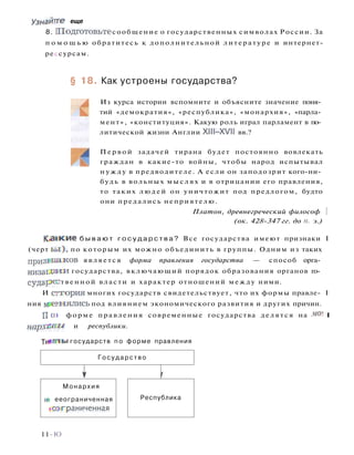 Узнайтге еще
8. П о д г о т о в ь т е сообщение о государственных символах России. За
п о м о щ ь ю обратитесь к дополнительной литературе и интернет-
рессурсам.
§ 18. Как устроены государства?
Из курса истории вспомните и объясните значение поня­
тий «демократия», «республика», «монархия», «парла­
мент», «конституция». Какую роль играл парламент в по­
литической жизни Англии XI11—XVII вв.?
Первой задачей тирана будет постоянно вовлекать
граждан в какие-то войны, чтобы народ испытывал
н у ж д у в предводителе. А если он заподозрит кого-ни­
будь в вольных мыслях и в отрицании его правления,
то таких людей он уничтожит под предлогом, будто
они предались неприятелю.
Платон, древнегреческий философ 
(ок. 428-347 гг. до п. э.)
К а н к и е б ы в а ю т г о с у д а р с т в а ? Все государства имеют признаки I
(черт ь ы ) , по которым их можно объединить в группы. Одним из таких
п р и з н а к о в является форма правления государства — способ орга­
низацией государства, включающий порядок образования органов го­
сударе- твенной власти и характер отношений между ними.
И еттория многих государств свидетельствует, что их формы правле- I
ния мееыялись под влиянием экономического развития и других причин.
П о) форме правления современные государства делятся на мо- I
нархвши и республики.
11-Ю
Т и т ы государств п о форме правления
Г о с у д а р с т в о
1 Г
Монархия
н- ееограниченная
•отграниченная
Республика
 