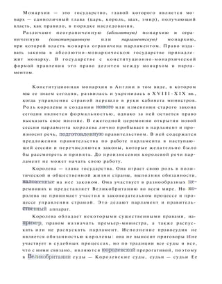 Монархия — это государство, главой которого является мо­
нарх — единоличный глава (царь, король, шах, эмир), получающий
власть, как правило, в порядке наследования.
Различают неограниченную (абсолютную) монархию и огра­
ниченную (конституционную и л и парламентскую) монархию,
при которой власть монарха ограничена парламентом. Право изда­
вать законы в абсолютно-монархическом государстве принадле­
жит монарху. В г о с у д а р с т в е с конституционно-монархической
формой правления э т о право д е л и т с я м е ж д у монархом и парла­
ментом.
Конституционная монархия в А н г л и и в том виде, в котором
мы ее знаем сегодня, развилась и укрепилась в X V I I I - X I X вв.,
когда управление страной п е р е ш л о в руки кабинета министров.
Р о л ь королевы в создании нового или изменении старого закона
сегодня является формальностью, однако за ней остается право
высказать свое мнение. В ежегодной церемонии открытия новой
сессии парламента королева л и ч н о прибывает в парламент и про­
износит речь, подготовленную правительством. В ней содержатся
предложения правительства по работе парламента в наступаю­
щей сессии и п е р е ч и с л я ю т с я законы, которые ж е л а т е л ь н о б ы л о
бы рассмотреть и принять. До произнесения королевой речи пар­
ламент не может начать свою работу.
Королева — глава государства. Она играет свою роль в поли­
тической и общественной ж и з н и страны, выполняя обязанности,
наложенные на нее законом. Она участвует в разнообразных це­
ремониях и представляет Великобританию во всем мире. Но ко­
ролева не принимает участия в законодательном процессе и про­
цессе управления страной. Э т о делают парламент и правитель­
ственный аппарат.
Королева обладает некоторыми существенными правами, на­
пример, правом назначать премьер-министра, а также распус­
кать или не распускать парламент. Исполнение правосудия не
является обязанностью к о р о л е в ы : она не выносит приговоры и не
участвует в судебных процессах, но по традиции все суды и все,
что с ними связано, я в л я ю т с я королевской прерогативой, поэтому
в Великобритании с у д ы — Королевские суды, судьи — судьи Ее
 