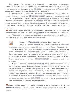 Ф е д е р а ц и я (от латинского jfoederatio — « с о ю з » , «объедине­
ние») — форма государственного устройства, при которой государ­
ство состоит из федеральных единшц — членов, или субъектов феде­
рации (например, земель, штатов,, республик).
В федерации действуют едишая конституция (основной за­
кон), единые союзные (федератгивные) органы государственной
власти, устанавливаются единое гражданство и денежная единица.
Ч л е н ы ( с у б ъ е к т ы ) федерации ишеют, как правило, собственные
конституции и л и уставы, органьн власти. В современном мире фе­
дерациями являются Россия, С1ША, Индия, Германия и другие
страны.
• I Как называется субъект Российской Федерации, в котором вы
проживаете? М о ж е т ли в вашем с^убъекте быть принята своя консти­
туция? *3агляните в интернет-ресурсы и узнайте, сколько субъектов
Российской Федерации в настояшдее время.
С ю ж е т « Э к с к у р с ш я в Совет Ф е д е р а ц и и »
Лиза и Сергей вмеесте с одноклассниками и классныл
руководителем отправились т а экскурсию в Совет Федерации.
— Это верхняя палата российского парламента, о котором мы
будем говорить на с л е д у ю щ е ш уроке, — объяснил учитель. —
Пока нам важно то, что именнсо в этом органе власти представле­
ны интересы всех субъектов Российской Федерации. В Совет
Федерации входят по два представителя от каждого субъекта
страны.
В х о л л е здания Совета Ф е д е р а ц и и Л и з у больше всего порази­
ло огромное число флагов. С е р е ж у взволновало то, что он никак
не мог вспомнить, каких же стрэан эти флаги. Л и з у поразила заме­
чательная акустика зала засеэданий, а С е р е ж у — техническое
оснащение каждого кресла. ЕЗ целом обстановка была уютной
и деловой. Ч л е н ы Совета Ф е д е р а ц и и (сенаторы) оказались при­
ветливыми людьми и, н е с м о т р я на занятость, с удовольствием
разговаривали с юными экскурсантами.
^ Какие флаги висят в х о л л е зздания Совета Федерации? Какое
Минимальное число мест должно бзыть в зале заседаний Совета Ф е д е ­
рации?
 