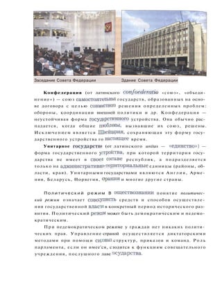Заседание Совета Федерации Здание Совета Федерации
Конфедерация (от латинского confoederatio — « с о ю з » , «объеди­
нение») — союз самостоятельных государств, образованных на осно­
ве договора с целью совместного решения определенных проблем:
обороны, координации внешней политики и др. Конфедерация —
неустойчивая форма государственного устройства. Она обычно рас­
падается, когда общие пюблемы, вызвавшие их союз, решены.
Исключением является Швейцария, сохраняющая эту форму госу­
дарственного устройства го настоящее время.
Унитарное государств» (от латинского unitas — «единство») —
форма государственного утройетва, при которой территория госу­
дарства не имеет в свое! сосгаве республик, а подразделяется
только на административго-территориальные единицы (районы, об­
ласти, края). Унитарными государствами являются Англия, Арме­
ния, Беларусь, Норвегия, ораншя и многие другие страны.
П о л и т и ч е с к и й р е ж и м В ооществознании понятие политичес­
кий режим означает совокупность средств и способов осуществле­
ния государственной власти в конкретный период исторического раз­
вития. Политический режДО может быть демократическим и недемо­
кратическим.
При недемократическом режиме у граждан нет никаких полити­
ческих прав. Управление страной осуществляется диктаторскими
методами при помощи си,овьп структур, приказов и команд. Р о л ь
парламента, если он имее'ся, сзодится к функциям совещательного
учреждения, послушного лаве государства.
 