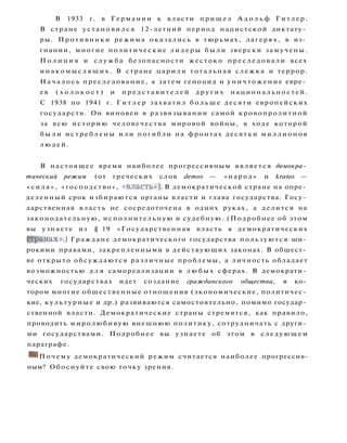 В 1933 г. в Германии к власти п р и ш е л А д о л ь ф Г и т л е р .
В стране у с т а н о в и л с я 12-летний период нацистской диктату­
ры. Противники режима оказались в тюрьмах, лагерях, в из­
гнании, многие политические л и д е р ы б ы л и зверски замучены.
П о л и ц и я и с л у ж б а безопасности жестоко п р е с л е д о в а л и всех
и н а к о м ы с л я щ и х . В стране царили тотальная с л е ж к а и террор.
Н а ч а л о с ь преследование, а затем геноцид и у н и ч т о ж е н и е евре­
ев ( х о л о к о с т ) и п р е д с т а в и т е л е й д р у г и х н а ц и о н а л ь н о с т е й .
С 1938 по 1941 г. Г и т л е р захватил б о л ь ш е десяти европейских
государств. Он виновен в развязывании самой кровопролитной
за всю историю человечества мировой войны, в ходе которой
б ы л и и с т р е б л е н ы и л и погибли на фронтах десятки м и л л и о н о в
л ю д е й .
В настоящее время наиболее прогрессивным является демокра­
тический режим (от греческих слов demos — «народ» и kratos —
« с и л а » , «господство», « в л а с т ь » ) . В демократической стране на опре­
деленный срок избираются органы власти и глава государства. Госу­
дарственная власть не сосредоточена в одних руках, а делится на
законодательную, исполнительную и судебную. (Подробнее об этом
вы узнаете из § 19 «Государственная власть в демократических
странах».) Граждане демократического государства пользуются ши­
рокими правами, закрепленными в действующих законах. В общест­
ве открыто обсуждаются различные проблемы, а личность обладает
возможностью д л я самореализации в л ю б ы х сферах. В демократи­
ческих государствах идет создание гражданского общества, в ко­
тором многие общественные отношения (экономические, политичес­
кие, к у л ь т у р н ы е и др.) развиваются самостоятельно, помимо государ­
ственной власти. Демократические страны стремятся, как правило,
проводить миролюбивую внешнюю политику, сотрудничать с други­
ми государствами. Подробнее вы узнаете об этом в следующем
параграфе.
• П о ч е м у демократический режим считается наиболее прогрессив­
ным? Обоснуйте свою точку зрения.
 