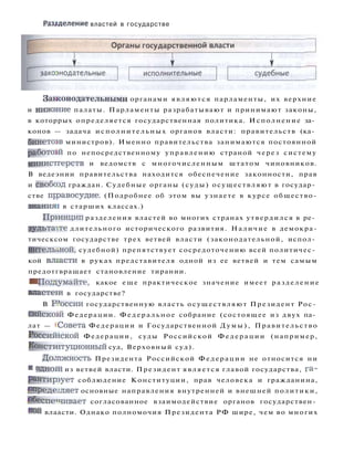 Разделение властей в государстве
Зажонодательными органами являются парламенты, их верхние
и нижнние палаты. Парламенты разрабатывают и принимают законы,
в которрых определяется государственная политика. Исполнение за­
конов — задача исполнительных органов власти: правительств (ка­
бинетов министров). Именно правительства занимаются постоянной
работош по непосредственному управлению страной через систему
министгерств и ведомств с многочисленным штатом чиновников.
В ведеэнии правительства находится обеспечение законности, прав
и свобоэд граждан. Судебные органы (суды) осуществляют в государ­
стве прэавосудие. (Подробнее об этом вы узнаете в курсе общество-
знаниян в старших классах.)
Пршнцип разделения властей во многих странах утвердился в ре­
з у л ь т а т е длительного исторического развития. Наличие в демокра-
тическсом государстве трех ветвей власти (законодательной, испол­
нительной, судебной) препятствует сосредоточению всей политичес­
кой влсасти в руках представителя одной из ее ветвей и тем самым
предотгвращает становление тирании.
• Подымайте, какое еще практическое значение имеет разделение
властеш в государстве?
В Р
5
оссии государственную власть осуществляют Президент Рос­
сийской^ Федерации. Федеральное собрание (состоящее из двух па­
лат — «Совета Федерации и Государственной Думы), Правительство
Россишской Федерации, суды Российской Федерации (например,
Конституционный суд, Верховный суд).
Долпжность Президента Российской Федерации не относится ни
-К однош из ветвей власти. Президент является главой государства, га­
р а н т и р у е т соблюдение Конституции, прав человека и гражданина,
^преде^ляет основные направления внутренней и внешней политики,
обеспечивает согласованное взаимодействие органов государствен­
ной влаасти. Однако полномочия Президента РФ шире, чем во многих
 