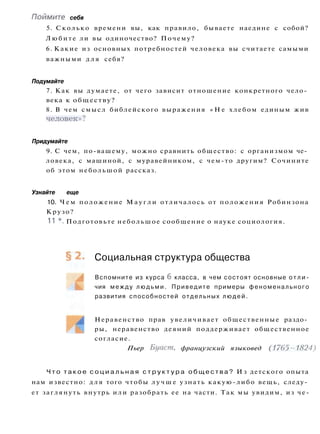 Поймите себя
5. Сколько времени вы, как правило, бываете наедине с собой?
Любите ли вы одиночество? Почему?
6. Какие из основных потребностей человека вы считаете самыми
важными д л я себя?
Подумайте
7. Как вы думаете, от чего зависит отношение конкретного чело­
века к обществу?
8. В чем смысл библейского выражения « Н е хлебом единым жив
человек»?
Придумайте
9. С чем, по-вашему, можно сравнить общество: с организмом че­
ловека, с машиной, с муравейником, с чем-то другим? Сочините
об этом небольшой рассказ.
Узнайте еще
10. Ч е м положение М а у г л и отличалось от положения Робинзона
Крузо?
11 *. Подготовьте небольшое сообщение о науке социология.
Социальная структура общества
Вспомните из курса 6 класса, в чем состоят основные о т л и ­
чия между л ю д ь м и . Приведите примеры феноменального
развития способностей отдельных людей.
Неравенство прав увеличивает общественные раздо­
ры, неравенство деяний поддерживает общественное
согласие.
Пьер Буаст, французский языковед (1765-1824)
Ч т о т а к о е с о ц и а л ь н а я с т р у к т у р а о б щ е с т в а ? И з детского опыта
нам известно: д л я того чтобы л у ч ш е узнать какую-либо вещь, следу­
ет заглянуть внутрь или разобрать ее на части. Так мы увидим, из че-
 