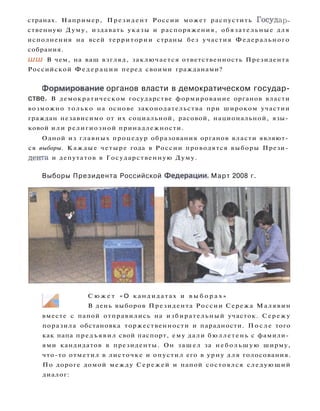 странах. Например, Президент России может распустить Государ­
ственную Думу, издавать указы и распоряжения, обязательные для
исполнения на всей территории страны без участия Федерального
собрания.
ШШ В чем, на ваш взгляд, заключается ответственность Президента
Российской Ф е д е р а ц и и перед своими гражданами?
Формирование органов власти в демократическом государ­
стве. В демократическом государстве формирование органов власти
возможно только на основе законодательства при широком участии
граждан независимо от их социальной, расовой, национальной, язы­
ковой или религиозной принадлежности.
Одной из главных процедур образования органов власти являют­
ся выборы. Каждые четыре года в России проводятся выборы Прези­
дента и депутатов в Государственную Думу.
Выборы Президента Российской Федерации. Март 2008 г.
С ю ж е т « О кандидатах и в ы б о р а х »
В день выборов Президента России Сережа Малявин
вместе с папой отправились на избирательный участок. Сережу
поразила обстановка торжественности и парадности. П о с л е того
как папа предъявил свой паспорт, ему дали бюллетень с фамили­
ями кандидатов в президенты. Он зашел за небольшую ширму,
что-то отметил в листочке и опустил его в урну для голосования.
По дороге домой между Сережей и папой состоялся следующий
диалог:
 