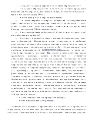 — Папа, кто в нашей стране может стать Президентом?
— По закону Президентом может быть избран гражданин
Российской Федерации, достигший 35 лет, постоянно проживаю­
щий в России не менее 10 лет.
— А кого еще у нас в стране выбирают?
— По Конституции выбирают депутатов Государственной
Думы. Но чтобы стать депутатом, надо быть не моложе 21 года.
А вот отдать свой голос на выборах может каждый гражданин
России, достигший 18-летнего возраста.
— А как определяют победителя? И что нужно сделать, что­
бы победить на выборах?
— Кандидат в депутаты будет избран большинством голо­
сов избирателей. Кандидаты могут участвовать в выборах,
представляя какую-либо п о л и т и ч е с к у ю партию и л и оставаясь
независимыми (представлять лично себя). Назначенному дню
выборов п р е д ш е с т в у е т избирательная кампания, в ходе ко­
торой претенденты на пост Президента и л и депутата ведут
предвыборную агитацию среди и з б и р а т е л е й — стремятся
объяснить гражданам, почему им с л е д у е т голосовать именно
за их кандидатуру. Кандидаты п у б л и к у ю т свои программы, где
п е р е ч и с л е н ы действия, которые они х о т е л и бы осуществить во
благо народа в с л у ч а е избрания, издают рекламные материа­
л ы : брошюры, б у к л е т ы , листовки, плакаты, видеоклипы —
участвуют в телепередачах. Кандидаты проводят многочис­
л е н н ы е встречи с избирателями, посещают регионы России.
П р е т е н д е н т ы участвуют в теледебатах (телевизионных дис­
к у с с и я х ) , во время которых они в прямом эфире обсуждают
г л а в н ы е вопросы своих и з б и р а т е л ь н ы х программ, спорят
и критикуют позиции друг друга. Все эти действия направле­
ны на привлечение как можно б о л ь ш е г о количества избирате­
л е й на свою сторону.
— А если избиратели не придут на выборы?
— Тогда произойдет следующее...
Перечислите основные требования к кандидатам в президенты
и депутаты, к избирателям. Достаточно ли кандидатам соответство­
вать этим требованиям д л я победы на выборах? Закончите послед-
 