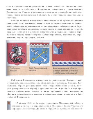 ства и администрации р е с п у б л и к , краев, областей. Исполнитель­
ную власть в с у б ъ е к т а х Ф е д е р а ц и и в о з г л а в л я ю т назначаемые
Президентом России п р е з и д е н т ы автономных р е с п у б л и к , губерна­
торы, главы администраций областей, м э р ы городов федерального
значения.
Многие вопросы Российская Ф е д е р а ц и я и ее с у б ъ е к т ы решают
совместно. Это, например, защита прав и свобод человека и гражда­
нина; обеспечение законности и правопорядка; общественная безо­
пасность; вопросы владения, пользования и распоряжения землей,
недрами, водными и другими природными ресурсами; охрана окру­
жающей среды; общие вопросы здравоохранения, воспитания, обра­
зования, науки, культуры, спорта.
Субъекты Федерации имеют свои уставы (в республиках — кон­
ституции), законодательство, официальные символы, бюджет. Рес­
публики вправе устанавливать свои государственные языки, кото­
рые употребляются наряду с русским языком. С у б ъ е к т ы могут при­
нимать собственные законы и иные правовые акты, которые не
Должны противоречить законам и правовым актам, изданным в Рос­
сийской Федерации.
17 января 2001 г. Советом территории Магаданской области
принято решение о строительстве в Магадане Свято-Троицкого
кафедрального собора. До этого в городе был проведен социологи-
 