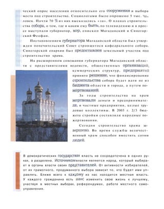 ческий опрос населения относительно его сооружения и выбора
места под строительство. Социологами было опрошено 5 тыс. че­
ловек. Почти 70 % из них высказались « з а » . О планах строитель­
ства собора, о том, где и каким ему б ы т ь , по телевидению и в прес­
се выступали губернатор, мэр, епископ Магаданский и Синегор­
ский Феофан.
Постановлением губернатора Магаданской области был утвер­
жден попечительский Совет строящегося кафедрального собора.
Синегорской епархии был предоставлен земельный участок под
строительство храма.
На расширенном совещании губернатора Магаданской облас­
ти с представителями ведомств, общественных организаций,
ксммерческих структур, предприятий
принято решение, что финансирование
строительства собора будет идти не из
бюджета области и города, а п у т е м по­
жертвований.
За годы строительства на храм
жертвовали деньги и предпринимате­
ли, и частные предприятия, ц е л ы е тру­
довые коллективы. В 2003 г. 2/3 бюд­
жета стройки составляли народные по­
жертвования.
Сегодня строительство храма за­
вершено. Во время с л у ж б ы величест­
венный х р а м способен вместить сотни
людей.
В демократических государствах власть не сосредоточена в о д н и х ру­
ках, а разделена. Источником власти является народ, который выбира­
ет в органы власти своих представителей. От активности избирателей,
от их грамотного, продуманного выбора зависит то, кто б у д е т ими у п ­
равлять. Ближе всего к каж,юму из нас находится местная власть.
У каждого гражданина есть ианс изменить свою жизнь к л у ч ш е м у ,
участвуя в местных выборах, р е ф е р е н д у м а х , работе местного само­
управления.
 