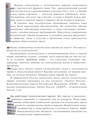 Первые упоминания о политических партиях встречаются
еще у мыслителей Древнего мира. Так, древнегреческий ученый
Аристотель писал о разгоревшейся в Аттике ( V I в. до н. э.) борьбе
между тремя партиями — жителей морского побережья, жите­
лей равнины, жителей гор в Аттике, а также о борьбе между пар­
тией знати и партией народа в Афинах более позднего периода.
В Средние века политические группировки (партии) чаще
всего были временными объединениями. Их появление обычно
вызывалось обострением классовых, а также сословных, религи­
озных, семейно-родовых противоречий. Прототипы современных
политических партий возникали в условиях кризиса феодально­
го общества, когда к участию в правлении стали привлекаться
широкие общественные круги.
• I Какие современные политические партии вы знаете? Ч т о вам из­
вестно об их деятельности?
Руководящую политическую и организационную роль в партии
играют партийные лидеры, которые часто определяются еще на эта­
пе ее создания. Партийные лидеры — это известные политики, ока­
зывающие заметное влияние на политическую жизнь и обществен­
ное мнение.
• Какую роль должен играть политический лидер в деятельности
партии и общественной жизни? Какими качествами, по вашему мне­
нию, он должен обладать? Лидеров каких партий вы знаете?
В современной России существует б о л е е десяти политических
партий. Самыми крупными из них являются «Единая Р о с с и я » ,
Коммунистическая партия Российской Ф е д е р а ц и и ( К П Р Ф ) , Либе­
рально-демократическая партии России ( Л Д П Р ) , «Справедливая
Россия» и др.
Как д е й с т в у е т п о л и т и ч е с к а я п а р т и я . Все партии и политичес­
кие движения выражают и защищают чьи-то интересы. Одни выра-
>Кают
мнение небольшой социальной группы или нескольких групп,
"'Ругие являются доверителями наций и народов. Наибольшей поли­
тической активностью и популярностью отличаются партии, выра­
жающие общенациональные интересы, отстаивающие ожидания на-
Се
ления и социальную справедливость.
 