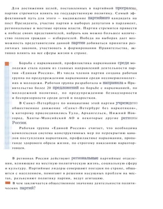 Д л я достижения целей, поставленных в партийной программе,
партия стремится влиять на государственную политику. Самый эф­
фективный путь для этого — выдвижение партийного кандидата на
пост Президента, участие партии в выборах депутатов в парламент,
региональные и местные органы власти. Партия стремится привести
к победе своих представителей, набрать как можно большее количе­
ство голосов граждан — избирателей. Победа на выборах дает воз­
можность представителям данной партии добиваться принятия раз­
личных законов, участвовать в формировании Правительства, ак­
тивно влиять на все сферы жизни в стране.
Борьба с наркоманией, профилактика наркомании среди мо­
лодежи стала одним из главных направлений деятельности пар­
тии «Единая Россия». Из числа членов партии создана рабочая
группа по предупреждению наркомании среди несовершеннолет­
них и молодежи. Рабочая группа разработала и направила в Пра­
вительство более 20 предложений по борьбе с наркоманией, по
м о л о д е ж н о й политике, по предупреждению безнадзорности
и беспризорности среди детей и подростков.
В Санкт-Петербурге по инициативе этой партии учреждено
общественное движение «Санкт-Петербург без наркотиков»,
к которому присоединились Т у л а , Архангельск, Н и ж н и й Нов­
город, Ханты-Мансийский АО и некоторые другие регионы
России.
Рабочая группа «Единой России» считает, что необходима
комплексная система конструктивных мер по перекрытию кана­
лов поступления наркотиков, профилактике наркомании, пропа­
ганде здорового образа жизни, по строгому наказанию наркотор­
говцев.
В регионах России действуют региональные партийные отделе­
ния, влияющие на местную политическую жизнь, социальную сферу
и культуру. Партийные лидеры совершают поездки по стране, обща­
ются с населением, помогают в решении насущных проблем на мес­
тах, разъясняют политику партии, ведут агитацию.
ШШ В чем заключается общественное значение деятельности полити­
ческих партий?
 