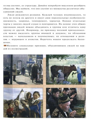 го она состоит, ее структуру. Давайте попробуем мысленно разобрать
общество. Мы поймем, что оно состоит из множества различных объ­
единений людей.
Л ю д и рождаются разными. К а ж д ы й человек индивидуален, то
есть не п о х о ж на другого и имеет свои персональные особенности:
внешность, здоровье, темперамент, характер. Однако отдельные
черты у многих л ю д е й схожи и повторяются. На основе этих общих
признаков л ю д е й можно объединять в группы и л и отличать одну
группу от другой. Например, по признаку половой принадлежно­
сти можно выделить группы юношей и девушек; по обладанию
властью — начальников и подчиненных; по отношению к рели­
гии — в е р у ю щ и х и атеистов. Перечень можно п р о д о л ж а т ь беско­
нечно.
ш Назовите социальные признаки, объединяющие людей на каж­
дой из иллюстраций.
 