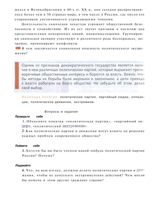 О с н о в н ы е п о н я т и я : политическая партия, партийный л и д е р , оппози­
ция, политическое движение, экстремизм.
Вопросы и задания
Проверьте себя
1. Объясните понятия «политическая партия», «партийный ли­
дер», «политический экстремизм».
2. Как политические партии и движения могут влиять на решение
важных проблем современного общества?
Поймите себя
3. Х о т е л и бы вы быть членом какой-нибудь политической партии
России? Почему?
Подумайте
4. Что, на ваш взгляд, должны делать политические партии и дви­
жения, чтобы не допускать экстремистских действий? Ч е м могли
бы помочь в этом другие граждане страны?
шееся в Великобритании в 60-х гг. XX в., оно сегодня распространи­
лось более чем в 50 странах мира, в том числе в России, где число его
сторонников увеличивается угрожающими темпами.
Деятельность скинхедов зачастую угрожает общественной безо­
пасности и спокойствию. Из их уст звучат призывы к насилию над
представителями некоренных наций, инакомыслящими. Группиров­
ки скинхедов активно участвуют в различного рода беспорядках, по­
громах, провоцируют конфликты.
• 1 В чем заключается социальная опасность политического экстре­
мизма?
 
