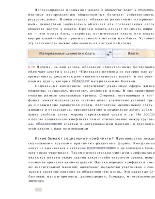 Неравноправное положение людей в обществе ведет к неравно­
мерному распределению общественных богатств: собственности,
ресурсов, денег. В свою очередь, обладание различными материаль­
ными ценностями значительно облегчает д л я состоятельных слоев
общества доступ к власти. Причем власть следует понимать широ­
ко — это может быть, например, политическая власть или власть
внутри какой-нибудь промышленной компании или банка. Условно
эту зависимость можно обозначить на следующей схеме.
ВДВ Почему, на ваш взгляд, обладание общественными богатствами
облегчает доступ к власти? *Приведите примеры из истории или со­
временности, доказывающие взаимозависимость власти и тех соци­
альных групп, которые обладают материальными благами.
Социальные конфликты затрагивают различные сферы жизни
общества: экономику, политику, духовную жизнь. В них принимают
участие разные социальные группы. Сторона, вступающая в кон­
фликт, может преследовать частные цели: улучшение условий тру­
да и повышение заработной платы, бесплатное медицинское обслу­
живание и образование, предоставление и сохранение льгот, соблю­
дение свободы слова, охрана окружающей среды и др. Но всегда
в основе социального конфликта лежит столкновение между группа­
ми, обладающими властью и материальными благами, и группами,
этой власти и благ не имеющими.
Какие б ы в а ю т с о ц и а л ь н ы е к о н ф л и к т ы ? Противоречия между
социальными группами принимают различные формы. Конфликты
могут не выливаться в активное противостояние и не вовлекать боль­
шое число участников. Такими относительно мирными конфликтами
являются пикеты около здания какого-либо властного органа, неис­
полнение приказов администрации. Однако нередко конфликты име­
ют значительный масштаб, вовлекают множество участников и ока­
зывают заметное влияние на общественную жизнь. Это массовые за­
бастовки, марши-протесты, демонстрации, блокады, многотысячные
митинги.
 