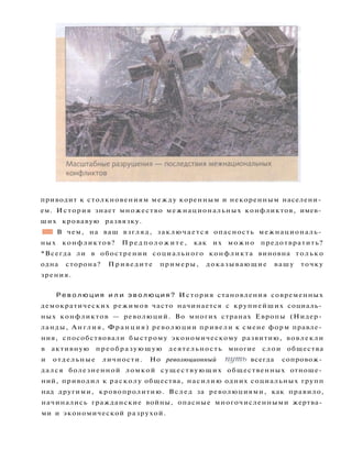 приводит к столкновениям между коренным и некоренным населени­
ем. История знает множество межнациональных конфликтов, имев­
ших кровавую развязку.
•В В чем, на ваш взгляд, заключается опасность межнациональ­
ных конфликтов? П р е д п о л о ж и т е , как их можно предотвратить?
*Всегда ли в обострении социального конфликта виновна только
одна сторона? Приведите примеры, доказывающие вашу точку
зрения.
Р е в о л ю ц и я и л и э в о л ю ц и я ? История становления современных
демократических режимов часто начинается с крупнейших социаль­
ных конфликтов — революций. Во многих странах Европы (Нидер­
ланды, Англия, Франция) революции привели к смене форм правле­
ния, способствовали быстрому экономическому развитию, вовлекли
в активную преобразующую деятельность многие слои общества
и отдельные личности. Но революционный путь всегда сопровож­
дался болезненной ломкой существующих общественных отноше­
ний, приводил к расколу общества, насилию одних социальных групп
над другими, кровопролитию. Вслед за революциями, как правило,
начинались гражданские войны, опасные многочисленными жертва­
ми и экономической разрухой.
 