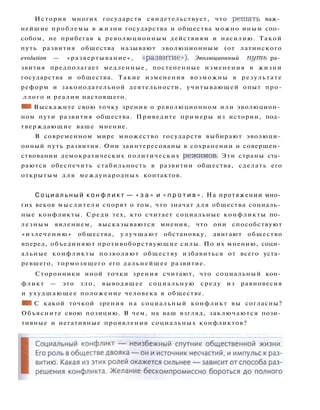История многих государств свидетельствует, что решать важ­
нейшие проблемы в жизни государства и общества можно иным спо­
собом, не прибегая к революционным действиям и насилию. Такой
путь развития общества называют эволюционным (от латинского
evolution — «развертывание», «развитие»). Эволюционный путь ра­
звития предполагает медленные, постепенные изменения в жизни
государства и общества. Такие изменения возможны в результате
реформ и законодательной деятельности, учитывающей опыт про-
ллого и реалии настоящего.
• 1 Выскажите свою точку зрения о революционном или эволюцион­
ном пути развития общества. Приведите примеры из истории, под­
тверждающие ваше мнение.
В современном мире множество государств выбирают эволюци­
онный путь развития. Они заинтересованы в сохранении и совершен­
ствовании демократических политических режимов. Эти страны ста­
раются обеспечить стабильность в развитии общества, сделать его
открытым д л я международных контактов.
С о ц и а л ь н ы й к о н ф л и к т — « з а » и « п р о т и в » . На протяжении мно­
гих веков мыслители спорят о том, что значат для общества социаль­
ные конфликты. Среди тех, кто считает социальные конфликты по­
лезным явлением, высказываются мнения, что они способствуют
« и з л е ч е н и ю » общества, улучшают обстановку, двигают общество
вперед, объединяют противоборствующие силы. По их мнению, соци­
альные конфликты позволяют обществу избавиться от всего уста­
ревшего, тормозящего его дальнейшее развитие.
Сторонники иной точки зрения считают, что социальный кон­
фликт — это з л о , выводящее социальную среду из равновесия
и ухудшающее положение человека в обществе.
• 1 С какой точкой зрения на социальный конфликт вы согласны?
Объясните свою позицию. В чем, на ваш взгляд, заключаются пози­
тивные и негативные проявления социальных конфликтов?
 